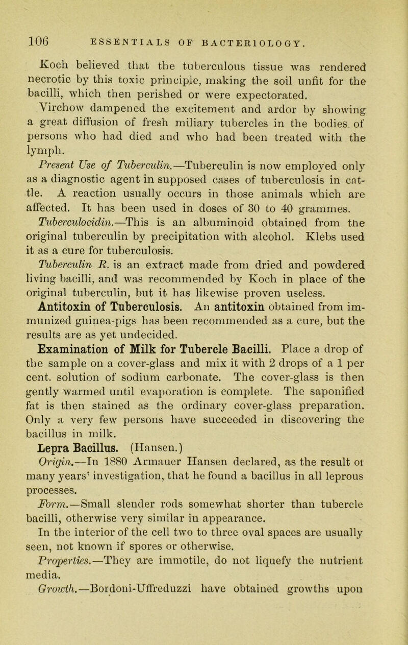 Koch believed that the tubeiculous tissue was rendered necrotic by this toxic principle, making the soil unfit for the bacilli, which then perished or were expectorated. Virchow dampened the excitement and ardor by showing a great diffusion of fresh miliary tubercles in the bodies of persons who had died and who had been treated with the lymph. Present Use of Tuberculin.—Tuberculin is now employed only as a diagnostic agent in supposed cases of tuberculosis in cat- tle. A reaction usually occurs in those animals which are afiected. It has been used in doses of 30 to 40 grammes. Tuberculocidin.—This is an albuminoid obtained from tne original tuberculin by precipitation with alcohol. Klebs used it as a cure for tuberculosis. Tuberculin R. is an extract made from dried and powdered living bacilli, and was recommended by Koch in place of the original tuberculin, but it has likewise proven useless. Antitoxin of Tuberculosis. An antitoxin obtained from im- munized guinea-pigs has been recommended as a cure, but the results are as yet undecided. Examination of Milk for Tubercle Bacilli. Place a drop of the sample on a cover-glass and mix it with 2 drops of a 1 per cent, solution of sodium carbonate. The cover-glass is then gently warmed until evaporation is complete. The saponified fat is then stained as the ordinary cover-glass preparation. Only a very few persons have succeeded in discovering the bacillus in milk. Lepra Bacillus. (Hansen.) Origin.—In 1880 Armauer Hansen declared, as the result or many years’ investigation, that he found a bacillus in all leprous processes. Form.—Small slender rods somewhat shorter than tubercle bacilli, otherwise very similar in appearance. In the interior of the cell two to three oval spaces are usually seen, not known if spores or otherwise. Properties.—They are immotile, do not liquefy the nutrient media. Growth.—Bordoni-Uffreduzzi have obtained growths upon