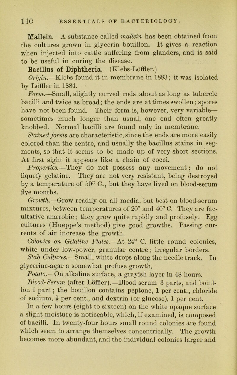 Mallein. A substance called mallein has been obtained from the cultures grown in glycerin bouillon. It gives a reaction when injected into cattle suffering from glanders, and is said to be useful in curing the disease. Bacillus of Diphtheria. (Klebs-Loffler.) Origin.—Klebs found it in membrane in 1883; it was isolated by Loffler in 1884. Form.—Small, slightly curved rods about as long as tubercle bacilli and twice as broad; the ends are at times swollen; spores have not been found. Their form is, however, very variable— sometimes much longer than usual, one end often greatly knobbed. Normal bacilli are found only in membrane. Stained forms are characteristic, since the ends are more easily colored than the centre, and usually the bacillus stains in seg- ments, so that it seems to be made up of very short sections. At first sight it appears like a chain of cocci. Proioerties.—They do not possess any movement; do not liquefy gelatine. They are not very resistant, being destroyed by a temperature of 50° C., but they have lived on blood-serum five months. Growth.—Grow readily on all media, but best on blood-serum mixtures, between temperatures of 20° and 40° C. They are fac- ultative anaerobic; they grow quite rapidly and profusely. Egg cultures (Hueppe’s method) give good growths. Passing cur- rents of air increase the growth. Colonies on Gelatine Plates.—At 24° C. little round colonies, white under low-power, granular centre; irregular borders. Stab Cultures.—Small, white drops along the needle track. In glycerine-agar a somewhat profuse growth. Potato.—On alkaline surface, a grayish layer in 48 hours. Blood-Serum (after Loftier).—Blood serum 3 parts, and bouil- lon 1 part; the bouillon contains peptone, 1 per cent., chloride of sodium, ^ per cent., and dextrin (or glucose), 1 per cent. In a few hours (eight to sixteen) on the white opaque surface a slight moisture is noticeable, which, if examined, is composed of bacilli. In twenty-four hours small round colonies are found which seem to arrange themselves concentrically. The growth becomes more abundant, and the individual colonies larger and