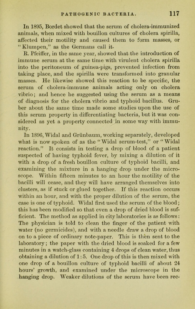 In 1895, Bordet showed that the serum of cholera-immunized animals, when mixed with bouillon cultures of cholera spirilla, affected their motility and caused them to form masses, or “ Klumpen,” as the Germans call it. R. Pfeitfer, in the same year, showed that the introduction of immune serum at the same time with virulent cholera spirilla into the peritoneum of guinea-pigs, prevented infection from taking place, and the spirilla were transformed into granular masses. He likewise showed this reaction to be specific, the serum of cholera-immune animals acting only on cholera vibrio; and hence he suggested using the serum as a means of diagnosis for the cholera vibrio and typhoid bacillus. Gru- ber about the same time made some studies upon the use of this serum property in differentiating bacteria, but it was con- sidered as yet a property connected in some way with immu- nity. In 1896, Widal and Griinbaum, working separately, developed what is now spoken of as the “ Widal serum-test,” or “ Widal reaction.” It consists in testing a drop of blood of a patient suspected of having typhoid fever, by mixing a dilution of it with a drop of a fresh bouillon culture of typhoid bacilli, and examining the mixture in a hanging drop under the micro- scope. Within fifteen minutes to an hour the motility of the bacilli will cease, and they will have arranged themselves into clusters, as if stuck or glued together. If this reaction occurs within an hour, and with the proper dilution of the serum, the case is one of typhoid. Widal first used the serum of the blood; this has been modified so that even a drop of dried blood is suf- ficient. The method as applied in city laboratories is as follows: The physician is told to clean the finger of the patient with water (no germicides), and with a needle draw a drop of blood on to a piece of ordinary note-paper. This is then sent to the laboratory; the paper with the dried blood is soaked for a few minutes in a watch-glass containing 4 drops of clean water, thus obtaining a dilution of 1: 5. One drop of this is then mixed with one drop of a bouillon culture of typhoid bacilli of about 24 hours’ growth, and examined under the microscope in the hanging drop. Weaker dilutions of the serum have been rec-