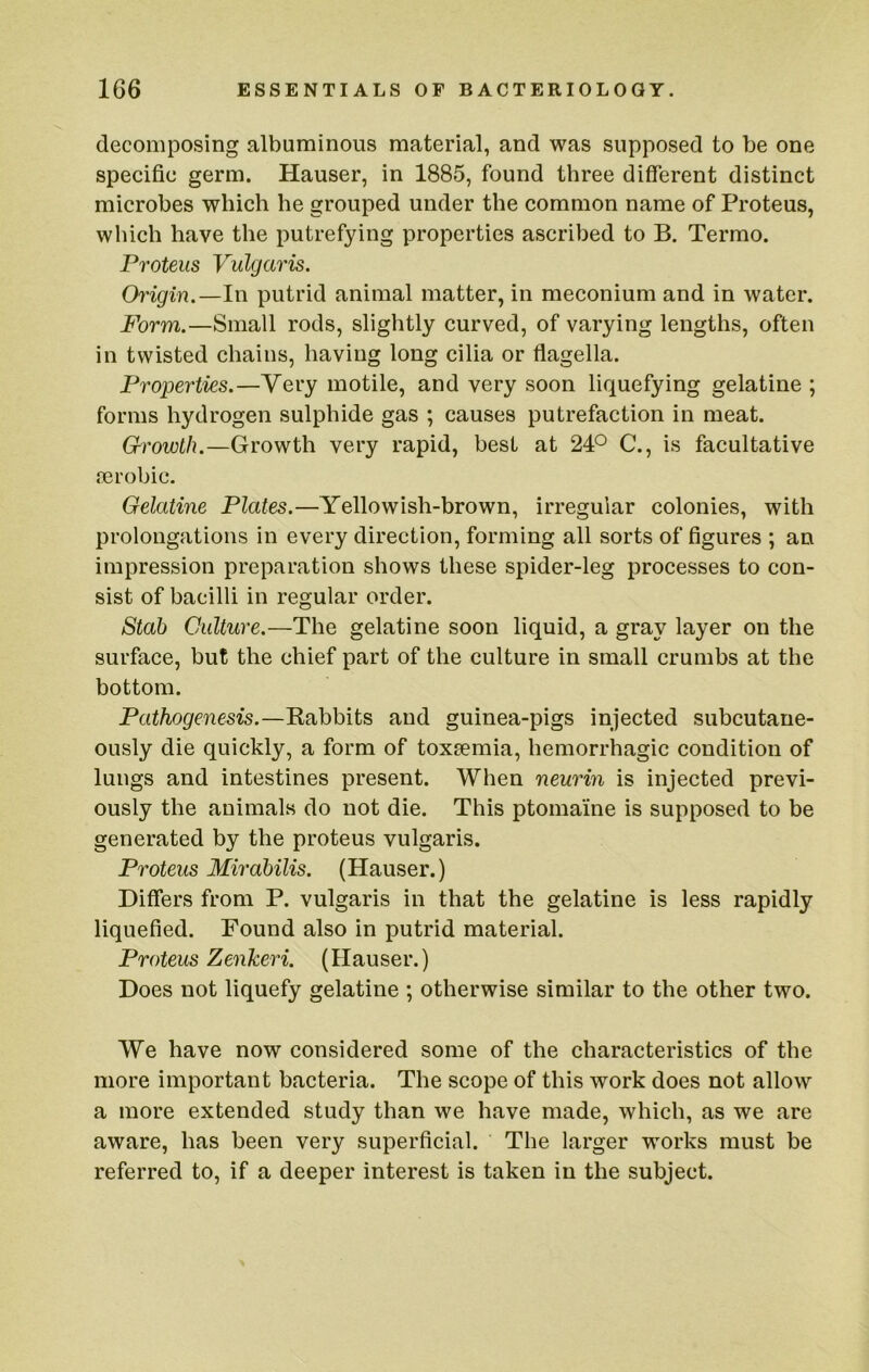 decomposing albuminous material, and was supposed to be one specific germ. Hauser, in 1885, found three different distinct microbes which he grouped under the common name of Proteus, which have the putrefying properties ascribed to B. Termo. Proteus Vulgaris. Origin.—In putrid animal matter, in meconium and in water. Form.—Small rods, slightly curved, of varying lengths, often in twisted chains, having long cilia or flagella. Properties.—Very motile, and very soon liquefying gelatine ; forms hydrogen sulphide gas ; causes putrefaction in meat. Growth.—Growth very rapid, best at 24P C., is facultative aerobic. Gelatine Plates.—Yellowish-brown, irregular colonies, with prolongations in every direction, forming all sorts of figures ; an impression preparation shows these spider-leg processes to con- sist of bacilli in regular order. Stah Culture.—The gelatine soon liquid, a gray layer on the surface, but the chief part of the culture in small crumbs at the bottom. Pathogenesis.—Rabbits and guinea-pigs injected subcutane- ously die quickly, a form of toxaemia, hemorrhagic condition of lungs and intestines present. When neurin is injected previ- ously the animals do not die. This ptomaine is supposed to be generated by the proteus vulgaris. Proteus Mirdbilis. (Hauser.) Differs from P. vulgaris in that the gelatine is less rapidly liquefied. Found also in putrid material. Proteus Zenkeri. (Hauser.) Does not liquefy gelatine ; otherwise similar to the other two. We have now considered some of the characteristics of the more important bacteria. The scope of this work does not allow a more extended study than we have made, which, as we are aware, has been very superficial. The larger works must be referred to, if a deeper interest is taken in the subject.