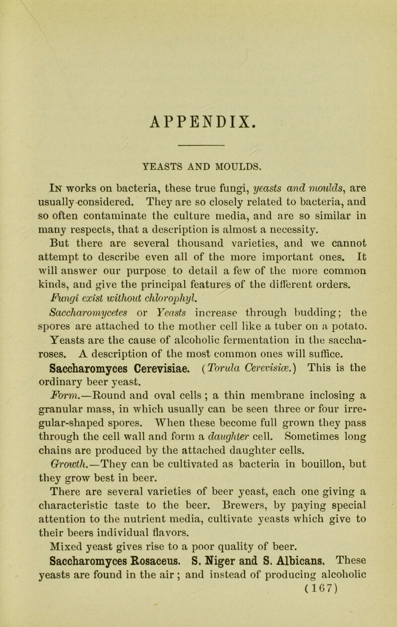 APPENDIX. YEASTS AND MOULDS. In works on bacteria, these true fungi, yeasts and moidds, are usually considered. They are so closely related to bacteria, and so often contaminate the culture media, and are so similar in many respects, that a description is almost a necessity. But there are several thousand varieties, and we cannot attempt to describe even all of the more important ones. It will answer our purpose to detail a few of the more common kinds, and give the principal features of the different orders. Fungi exist without chlorophyl. Saccharomycetes or Yeasts increase through budding; the spores are attached to the mother cell like a tuber on a potato. Yeasts are the cause of alcoholic fermentation in the saccha- roses. A description of the most common ones will suffice. Saccharomyces Cerevisiae. (Torula Cerevisice.) This is the ordinary beer yeast. Form.—Round and oval cells ; a thin membrane inclosing a granular mass, in which usually can be seen three or four irre- gular-shaped spores. When these become full grown they pass through the cell wall and form a daughter cell. Sometimes long chains are produced by the attached daughter cells. Growth.—They can be cultivated as bacteria in bouillon, but they grow best in beer. There are several varieties of beer yeast, each one giving a characteristic taste to the beer. Brewers, by paying special attention to the nutrient media, cultivate yeasts which give to their beers individual ffavors. Mixed yeast gives rise to a poor quality of beer. Saccharomyces Rosaceus. S. Niger and S. Albicans. These yeasts are found in the air; and instead of producing alcoholic