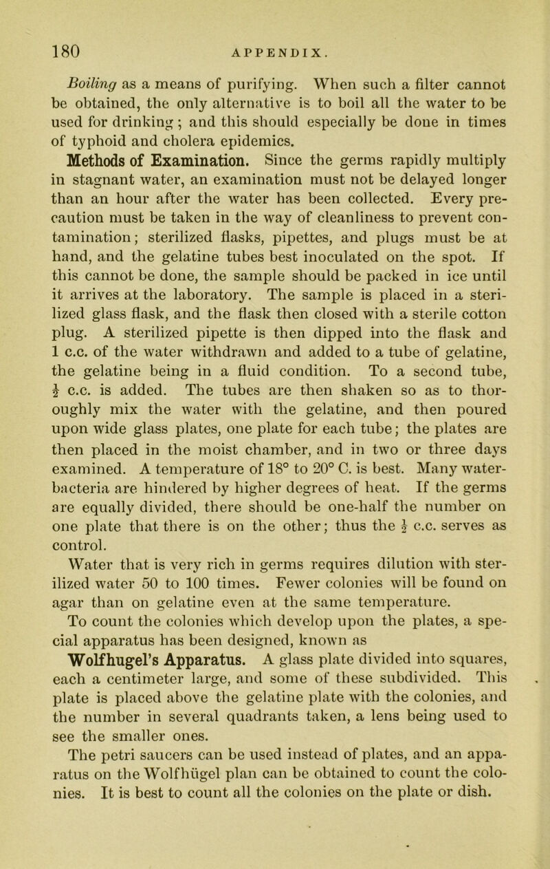 Boiling as a means of purifying. When such a filter cannot be obtained, the only alternative is to boil all the water to be used for drinking ; and this should especially be done in times of typhoid and cholera epidemics. Methods of Examination. Since the germs rapidly multiply in stagnant water, an examination must not be delayed longer than an hour after the water has been collected. Every pre- caution must be taken in the way of cleanliness to prevent con- tamination ; sterilized flasks, pipettes, and plugs must be at hand, and the gelatine tubes best inoculated on the spot. If this cannot be done, the sample should be packed in ice until it arrives at the laboratory. The sample is placed in a steri- lized glass flask, and the flask then closed with a sterile cotton plug. A sterilized pipette is then dipped into the flask and 1 c.c. of the water withdrawn and added to a tube of gelatine, the gelatine being in a fluid condition. To a second tube, J c.c. is added. The tubes are then shaken so as to thor- oughly mix the water with the gelatine, and then poured upon wide glass plates, one plate for each tube; the plates are then placed in the moist chamber, and in two or three days examined. A temperature of 18° to 20° C. is best. Many water- bacteria are hindered by higher degrees of heat. If the germs are equally divided, there should be one-half the number on one plate that there is on the other; thus the ^ c.c. serves as control. Water that is very rich in germs requires dilution with ster- ilized water 50 to 100 times. Fewer colonies will be found on agar than on gelatine even at the same temperature. To count the colonies which develop upon the plates, a spe- cial apparatus has been designed, known as WoHhugel’s Apparatus. A glass plate divided into squares, each a centimeter large, and some of these subdivided. This plate is placed above the gelatine plate with the colonies, and the number in several quadrants taken, a lens being used to see the smaller ones. The petri saucers can be used instead of plates, and an appa- ratus on the Wolfhiigel plan can be obtained to count the colo- nies. It is best to count all the colonies on the plate or dish.