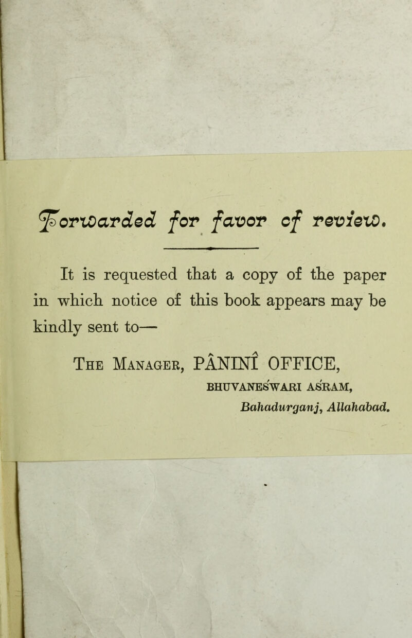 ^ortoavded for favor of rovieto. It is requested that a copy of the paper in which notice of this hook appears may he kindly sent to— The Manager, PANINI OFFICE, BHUVANESWARI ASRAM, Bahadurganj, Allahabad,