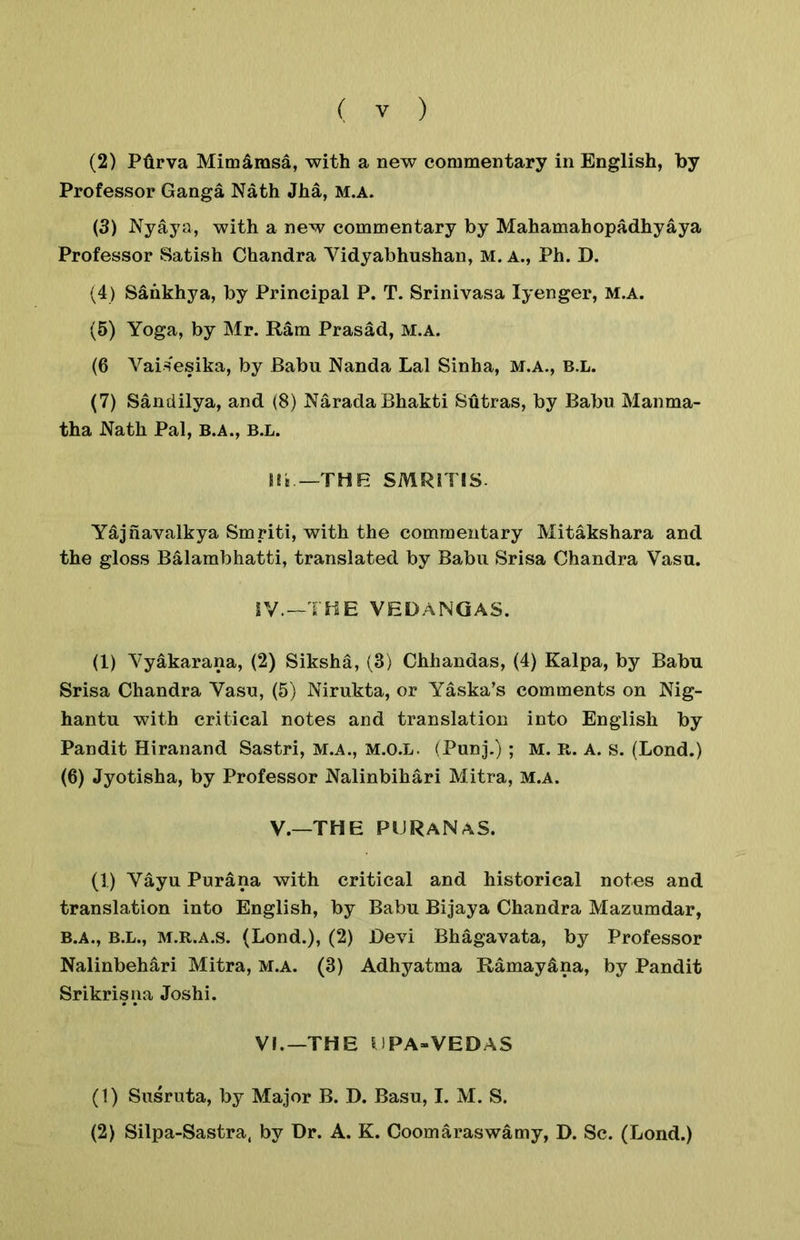 (2) Ptirva Mim^msa, with a new commentary in English, by Professor Ganga Nath Jha, m.a. (3) Nyaya, with a new commentary by Mahamahopadhyaya Professor Satish Chandra Vidyabhushan, M. a., Ph. D. (4) Sankhya, by Principal P. T. Srinivasa lyenger, M.A. (5) Yoga, by Mr. Ram Prasad, M.A. (6 Vai^^esika, by Babu Nanda Lai Sinha, m.a., b.l. (7) Sandilya, and (8) NaradaBhakti Sutras, by Babu Manma- tha Nath Pal, B.A., b.l. Hi —THE SMRrris. Ydjhavalkya Smriti, with the commentary Mitakshara and the gloss Balambhatti, translated by Babu Srisa Chandra Vasu. iV.—THE VEDANQAS. (1) Yyakarana, (2) Siksha, (3) Chhandas, (4) Kalpa, by Babu Srisa Chandra Yasu, (5) Nirukta, or Yaska’s comments on Nig- hantu with critical notes and translation into English by Pandit Hiranand Sastri, m.a., M.O.L. (Punj.) ; M. R. A. s. (Lond.) (6) Jyotisha, by Professor Nalinbihari Mitra, m.a. V.—THE PURaNaS. (1) Vayu Purana with critical and historical notes and translation into English, by Babu Bijaya Chandra Mazumdar, B.A., B.L., m.r.a.s. (Lond.), (2) Devi Bhagavata, by Professor Nalinbehari Mitra, m.a. (3) Adhyatma Ramayana, by Pandit Srikrisiia Joshi. VI.—THE UPA>VEDAS (1) Susruta, by Major B. D. Basu, I. M. S. (2) Silpa-Sastra, by Dr. A. K. Coomaraswamy, D. Sc. (Lond.)