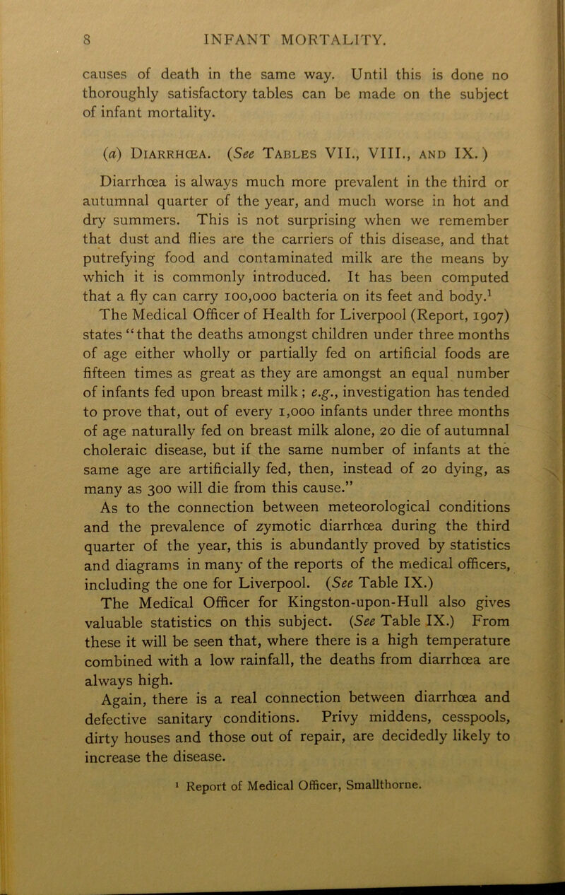 causes of death in the same way. Until this is done no thoroughly satisfactory tables can be made on the subject of infant mortality. (a) Diarrhcea. (See Tables VII., VIII., and IX.) Diarrhoea is always much more prevalent in the third or autumnal quarter of the year, and much worse in hot and dry summers. This is not surprising when we remember that dust and flies are the carriers of this disease, and that putrefying food and contaminated milk are the means by which it is commonly introduced. It has been computed that a fly can carry 100,000 bacteria on its feet and body.1 The Medical Officer of Health for Liverpool (Report, 1907) states “that the deaths amongst children under three months of age either wholly or partially fed on artificial foods are fifteen times as great as they are amongst an equal number of infants fed upon breast milk ; e.g., investigation has tended to prove that, out of every 1,000 infants under three months of age naturally fed on breast milk alone, 20 die of autumnal choleraic disease, but if the same number of infants at the same age are artificially fed, then, instead of 20 dying, as many as 300 will die from this cause.” As to the connection between meteorological conditions and the prevalence of zymotic diarrhcea during the third quarter of the year, this is abundantly proved by statistics and diagrams in many of the reports of the medical officers, including the one for Liverpool. (See Table IX.) The Medical Officer for Kingston-upon-Hull also gives valuable statistics on this subject. (See Table IX.) From these it will be seen that, where there is a high temperature combined with a low rainfall, the deaths from diarrhcea are always high. Again, there is a real connection between diarrhcea and defective sanitary conditions. Privy middens, cesspools, dirty houses and those out of repair, are decidedly likely to increase the disease. 1 Report of Medical Officer, Smallthorne.