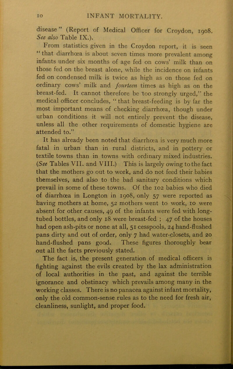 disease ” (Report of Medical Officer for Croydon, 1908. See also Table IX.). From statistics given in the Croydon report, it is seen “ that diarrhoea is about seven times more prevalent among infants under six months of age fed on cows’ milk than on those fed on the breast alone, while the incidence on infants fed on condensed milk is twice as high as on those fed on ordinary cows’ milk and fourteen times as high as on the breast-fed. It cannot therefore be 'too strongly urged,” the medical officer concludes, “that breast-feeding is by far the most important means of checking diarrhoea, though under urban conditions it will not entirely prevent the disease, unless all the other requirements of domestic hygiene are attended to.” It has already been noted that diarrhoea is very much more fatal in urban than in rural districts, and in pottery or textile towns than in towns with ordinary mixed industries. {See Tables VII. and VIII.) This is largely owing to the fact that the mothers go out to work, and do not feed their babies themselves, and also to the bad sanitary conditions which prevail in some of these towns. Of the 102 babies who died of diarrhoea in Longton in 1908, only 57 were reported as having mothers at home, 52 mothers went to work, 10 were absent for other causes, 49 of the infants were fed with long- tubed bottles, and only 18 were breast-fed ; 47 of the houses had open ash-pits or none at all, 51 cesspools, 24 hand-flushed pans dirty and out of order, only 7 had water-closets, and 20 hand-flushed pans good. These figures thoroughly bear out all the facts previously stated. The fact is, the present generation of medical officers is fighting against the evils created by the lax administration of local authorities in the past, and against the terrible ignorance and obstinacy which prevails among many in the working classes. There is no panacea against infant mortality, only the old common-sense rules as to the need for fresh air, cleanliness, sunlight, and proper food.