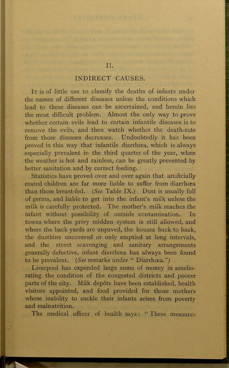 INDIRECT CAUSES. It is of little use to classify the deaths of infants under the names of different diseases unless the conditions which lead to these diseases can be ascertained, and herein lies the most difficult problem. Almost the only way to prove whether certain evils lead to certain infantile diseases is to remove the evils, and then watch whether the death-rate from those diseases decreases. Undoubtedly it has been proved in this way that infantile diarrhoea, which is always especially prevalent in the third quarter of the year, when the weather is hot and rainless, can be greatly prevented by better sanitation and by correct feeding. Statistics have proved over and over again that artificially reared children are far more liable to suffer from diarrhoea than those breast-fed. (See Table IX.) Dust is usually full of germs, and liable to get into the infant’s milk unless the milk is carefully protected. The mother’s milk reaches the infant without possibility of outside contamination. In towns where the privy midden system is still allowed, and where the back yards are unpaved, the houses back to back, the dustbins uncovered or only emptied at long intervals, and the street scavenging and sanitary arrangements generally defective, infant diarrhoea has always been found to be prevalent. (See remarks under “ Diarrhoea.”) Liverpool has expended large sums of money in amelio- rating the condition of the congested districts and poorer parts of the city. Milk depots have been established, health visitors appointed, and food provided for those mothers whose inability to suckle their infants arises from poverty and malnutrition. The medical officer of health says: “ These measures