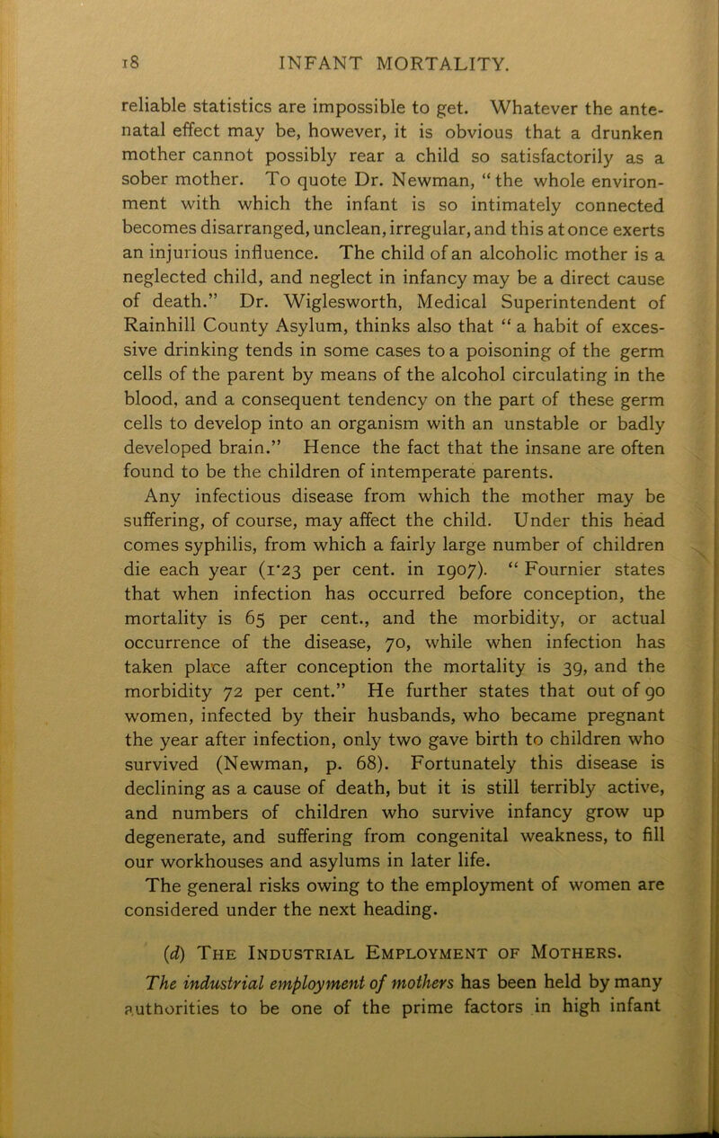 reliable statistics are impossible to get. Whatever the ante- natal effect may be, however, it is obvious that a drunken mother cannot possibly rear a child so satisfactorily as a sober mother. To quote Dr. Newman, “the whole environ- ment with which the infant is so intimately connected becomes disarranged, unclean, irregular, and this at once exerts an injurious influence. The child of an alcoholic mother is a neglected child, and neglect in infancy may be a direct cause of death.” Dr. Wiglesworth, Medical Superintendent of Rainhill County Asylum, thinks also that “ a habit of exces- sive drinking tends in some cases to a poisoning of the germ cells of the parent by means of the alcohol circulating in the blood, and a consequent tendency on the part of these germ cells to develop into an organism with an unstable or badly developed brain.” Hence the fact that the insane are often found to be the children of intemperate parents. Any infectious disease from which the mother may be suffering, of course, may affect the child. Under this head comes syphilis, from which a fairly large number of children die each year (1*23 per cent, in 1907). “ Fournier states that when infection has occurred before conception, the mortality is 65 per cent., and the morbidity, or actual occurrence of the disease, 70, while when infection has taken place after conception the mortality is 39, and the morbidity 72 per cent.” He further states that out of 90 women, infected by their husbands, who became pregnant the year after infection, only two gave birth to children who survived (Newman, p. 68). Fortunately this disease is declining as a cause of death, but it is still terribly active, and numbers of children who survive infancy grow up degenerate, and suffering from congenital weakness, to fill our workhouses and asylums in later life. The general risks owing to the employment of women are considered under the next heading. (d) The Industrial Employment of Mothers. The industrial employment of mothers has been held by many authorities to be one of the prime factors in high infant