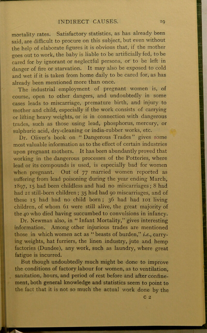 mortality rates. Satisfactory statistics, as has already been said, are difficult to procure on this subject, but even without the help of elaborate figures it is obvious that, if the mother goes out to work, the baby is liable to be artificially fed, to be cared for by ignorant or neglectful persons, or to be left in danger of fire or starvation. It may also be exposed to cold and wet if it is taken from home daily to be cared for, as has already been mentioned more than once. The industrial employment of pregnant women is, of course, open to other dangers, and undoubtedly in some cases leads to miscarriage, premature birth, and injury to mother and child, especially if the work consists of carrying or lifting heavy weights, or is in connection with dangerous trades, such as those using lead, phosphorus, mercury, or . sulphuric acid, dry-cleaning or india-rubber works, etc. Dr. Oliver’s book on “Dangerous Trades” gives some most valuable information as to the effect of certain industries upon pregnant mothers. It has been abundantly proved that working in the dangerous processes of the Potteries, where Ilead or its compounds is used, is especially bad for women when pregnant. Out of 77 married women reported as suffering from lead poisoning during the year ending March, 1897, 15 had been childless and had no miscarriages; 8 had had 21 still-born children ; 35 had had 90 miscarriages, and of these 15 had had no child born ; 36 had had 101 living children, of whom 61 were still alive, the great majority of the 40 who died having succumbed to convulsions in infancy. Dr. Newman also, in “ Infant Mortality,” gives interesting information. Among other injurious trades are mentioned those in which women act as “ beasts of burden,” i.e., carry- ing weights, hat furriers, the linen industry, jute and hemp factories (Dundee), any work, such as laundry, where great fatigue is incurred. But though undoubtedly much might be done to improve the conditions of factory labour for women, as to ventilation, sanitation, hours, and period of rest before and after confine- ment, both general knowledge and statistics seem to point to the fact that it is not so much the actual work done by the