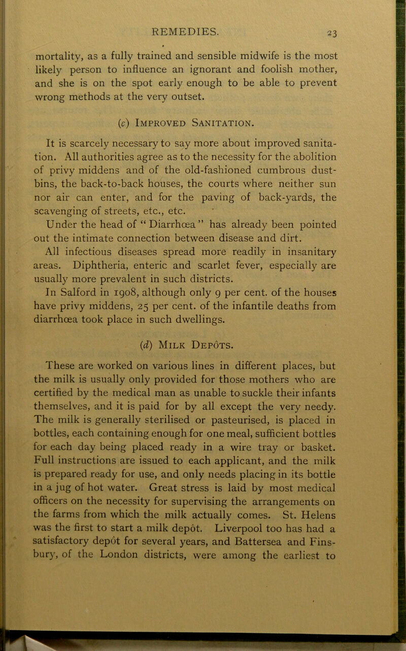 mortality, as a fully trained and sensible midwife is the most likely person to influence an ignorant and foolish mother, and she is on the spot early enough to be able to prevent wrong methods at the very outset. (c) Improved Sanitation. It is scarcely necessary to say more about improved sanita- tion. All authorities agree as to the necessity for the abolition of privy middens and of the old-fashioned cumbrous dust- bins, the back-to-back houses, the courts where neither sun nor air can enter, and for the paving of back-yards, the scavenging of streets, etc., etc. Under the head of “ Diarrhoea ” has already been pointed out the intimate connection between disease and dirt. All infectious diseases spread more readily in insanitary areas. Diphtheria, enteric and scarlet fever, especially are usually more prevalent in such districts. In Salford in 1908, although only 9 per cent, of the houses have privy middens, 25 per cent, of the infantile deaths from diarrhoea took place in such dwellings. (d) Milk Depots. These are worked on various lines in different places, but the milk is usually only provided for those mothers who are certified by the medical man as unable to suckle their infants themselves, and it is paid for by all except the very needy. The milk is generally sterilised or pasteurised, is placed in bottles, each containing enough for one meal, sufficient bottles for each day being placed ready in a wire tray or basket. Full instructions are issued to each applicant, and the milk is prepared ready for use, and only needs placing in its bottle in a jug of hot water. Great stress is laid by most medical officers on the necessity for supervising the arrangements on the farms from which the milk actually comes. St. Helens was the first to start a milk depot. Liverpool too has had a satisfactory depot for several years, and Battersea and Fins- bury, of the London districts, were among the earliest to