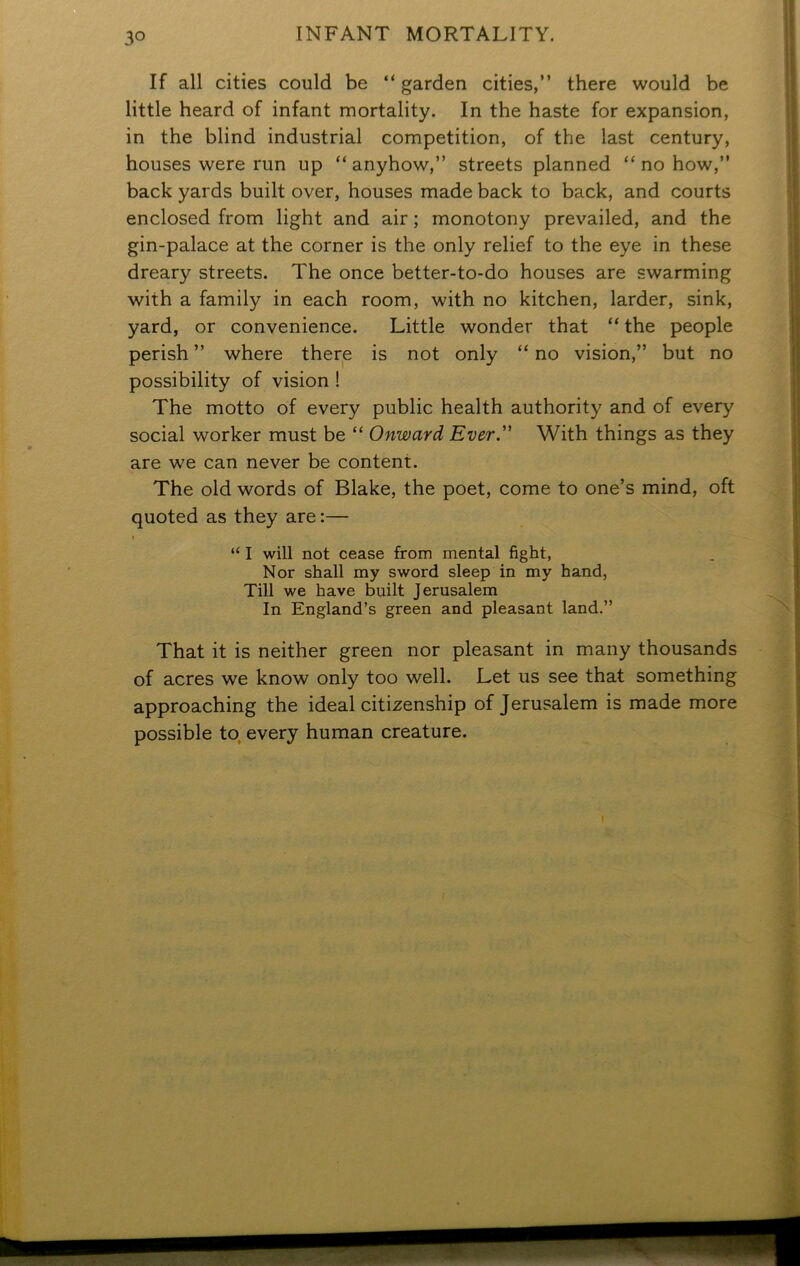 If all cities could be “ garden cities,” there would be little heard of infant mortality. In the haste for expansion, in the blind industrial competition, of the last century, houses were run up “anyhow,” streets planned “nohow,” back yards built over, houses made back to back, and courts enclosed from light and air ; monotony prevailed, and the gin-palace at the corner is the only relief to the eye in these dreary streets. The once better-to-do houses are swarming with a family in each room, with no kitchen, larder, sink, yard, or convenience. Little wonder that “ the people perish ” where there is not only “ no vision,” but no possibility of vision ! The motto of every public health authority and of every social worker must be “ Onward Ever.” With things as they are we can never be content. The old words of Blake, the poet, come to one’s mind, oft quoted as they are:— i “ I will not cease from mental fight, Nor shall my sword sleep in my hand, Till we have built Jerusalem In England’s green and pleasant land.” That it is neither green nor pleasant in many thousands of acres we know only too well. Let us see that something approaching the ideal citizenship of Jerusalem is made more possible to, every human creature.