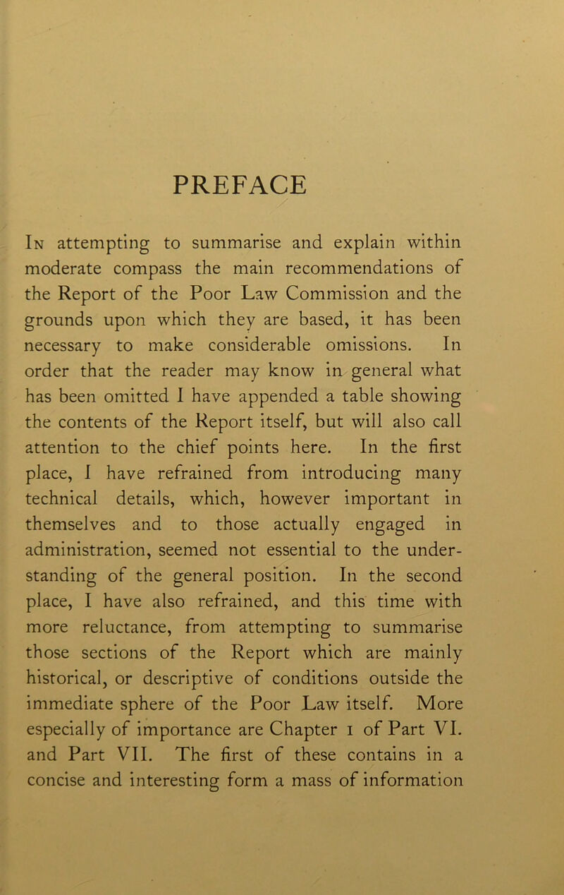 PREFACE / In attempting to summarise and explain within moderate compass the main recommendations of the Report of the Poor Law Commission and the grounds upon which they are based, it has been necessary to make considerable omissions. In order that the reader may know in general what has been omitted I have appended a table showing the contents of the Report itself, but will also call attention to the chief points here. In the first place, I have refrained from introducing many technical details, which, however important in themselves and to those actually engaged in administration, seemed not essential to the under- standing of the general position. In the second place, I have also refrained, and this time with more reluctance, from attempting to summarise those sections of the Report which are mainly historical, or descriptive of conditions outside the immediate sphere of the Poor Law itself. More especially of importance are Chapter i of Part VI. and Part VII. The first of these contains in a concise and interesting form a mass of information