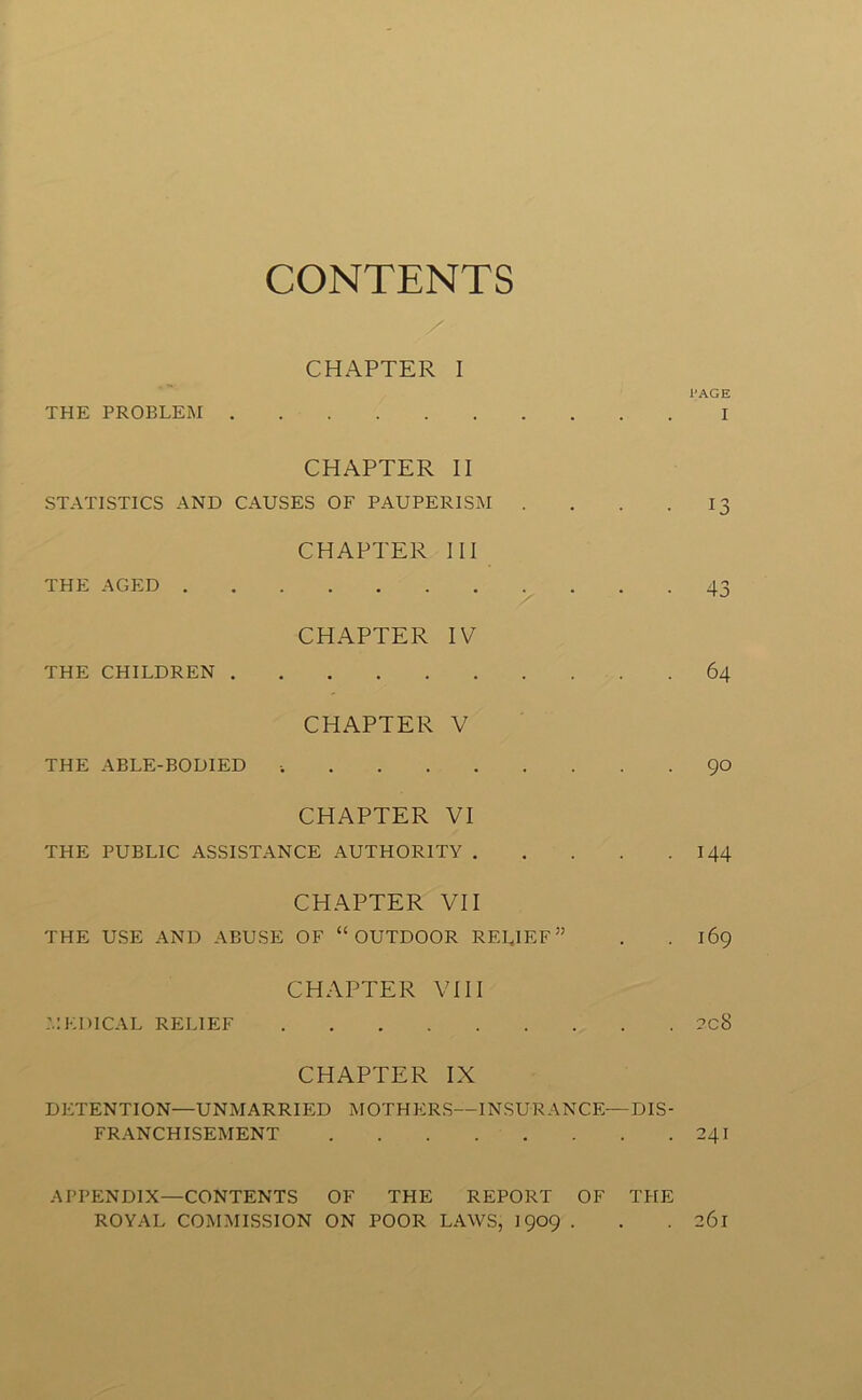 CONTENTS CHAPTER I PAGE THE PROBLEM I CHAPTER II STATISTICS AND CAUSES OF PAUPERISM . . . 13 CHAPTER III THE AGED 43 CHAPTER IV THE CHILDREN 64 CHAPTER V THE ABLE-BODIED i 90 CHAPTER VI THE PUBLIC ASSISTANCE AUTHORITY 144 CHAPTER VII THE USE AND ABUSE OF “OUTDOOR RELIEF” . . 169 CHAPTER VIII MEDICAL RELIEF 2C8 CHAPTER IX DETENTION—UNMARRIED MOTHERS—INSURANCE—DIS- FRANCHISEMENT 241 APPENDIX—CONTENTS OF THE REPORT OF THE ROYAL COMMISSION ON POOR LAWS, 1909 . . .261