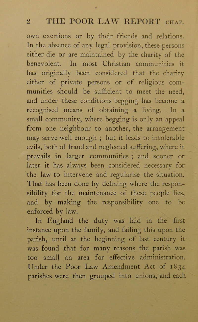 own exertions or by their friends and relations. In the absence of any legal provision, these persons either die or are maintained by the charity of the benevolent. In most Christian communities it has originally been considered that the charity either of private persons or of religious com- munities should be sufficient to meet the need, and under these conditions begging has become a recognised means of obtaining a living. In a small community, where begging is only an appeal from one neighbour to another, the arrangement may serve well enough ; but it leads to intolerable evils, both of fraud and neglected suffering, where it prevails in larger communities ; and sooner or later it has always been considered necessary for the law to intervene and regularise the situation. That has been done by defining where the respon- sibility for the maintenance of these people lies, and by making the responsibility one to be enforced by law. In England the duty was laid in the first instance upon the family, and failing this upon the parish, until at the beginning of last century it was found that for many reasons the parish was too small an area for effective administration. Under the Poor Law Amendment Act of 1834 parishes were then grouped into unions, and each