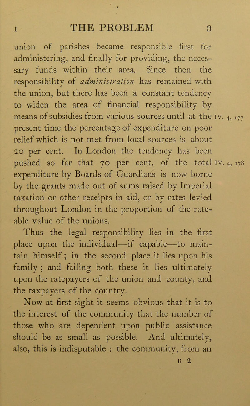 union of parishes became responsible first for administering, and finally for providing, the neces- sary funds within their area. Since then the responsibility of administration has remained with the union, but there has been a constant tendency to widen the area of financial responsibility by means of subsidies from various sources until at the iv. 4, 177 present time the percentage of expenditure on poor relief which is not met from local sources is about 20 per cent. In London the tendency has been pushed so far that 70 per cent, of the total iv. 4, 178 expenditure by Boards of Guardians is now borne by the grants made out of sums raised by Imperial taxation or other receipts in aid, or by rates levied throughout London in the proportion of the rate- able value of the unions. Thus the legal responsibility lies in the first place upon the individual—if capable—to main- tain himself; in the second place it lies upon his family ; and failing both these it lies ultimately upon the ratepayers of the union and county, and the taxpayers of the country. Now at first sight it seems obvious that it is to the interest of the community that the number of those who are dependent upon public assistance should be as small as possible. And ultimately, also, this is indisputable : the community, from an b 2