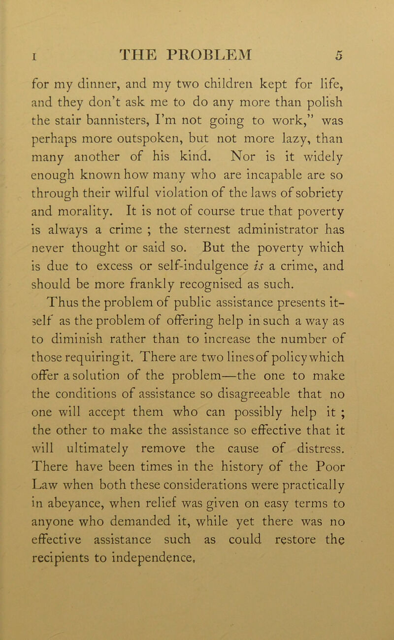 for my dinner, and my two children kept for life, and they don’t ask me to do any more than polish the stair bannisters, I’m not going to work,” was perhaps more outspoken, but not more lazy, than many another of his kind. Nor is it widely enough known how many who are incapable are so through their wilful violation of the laws of sobriety and morality. It is not of course true that poverty is always a crime ; the sternest administrator has never thought or said so. But the poverty which is due to excess or self-indulgence is a crime, and should be more frankly recognised as such. Thus the problem of public assistance presents it- self as the problem of offering help in such a way as to diminish rather than to increase the number of those requiring it. There are two lines of policy which offer a solution of the problem—the one to make the conditions of assistance so disagreeable that no one will accept them who can possibly help it ; the other to make the assistance so effective that it will ultimately remove the cause of distress. There have been times in the history of the Poor Law when both these considerations were practically in abeyance, when relief was given on easy terms to anyone who demanded it, while yet there was no effective assistance such as could restore the recipients to independence.