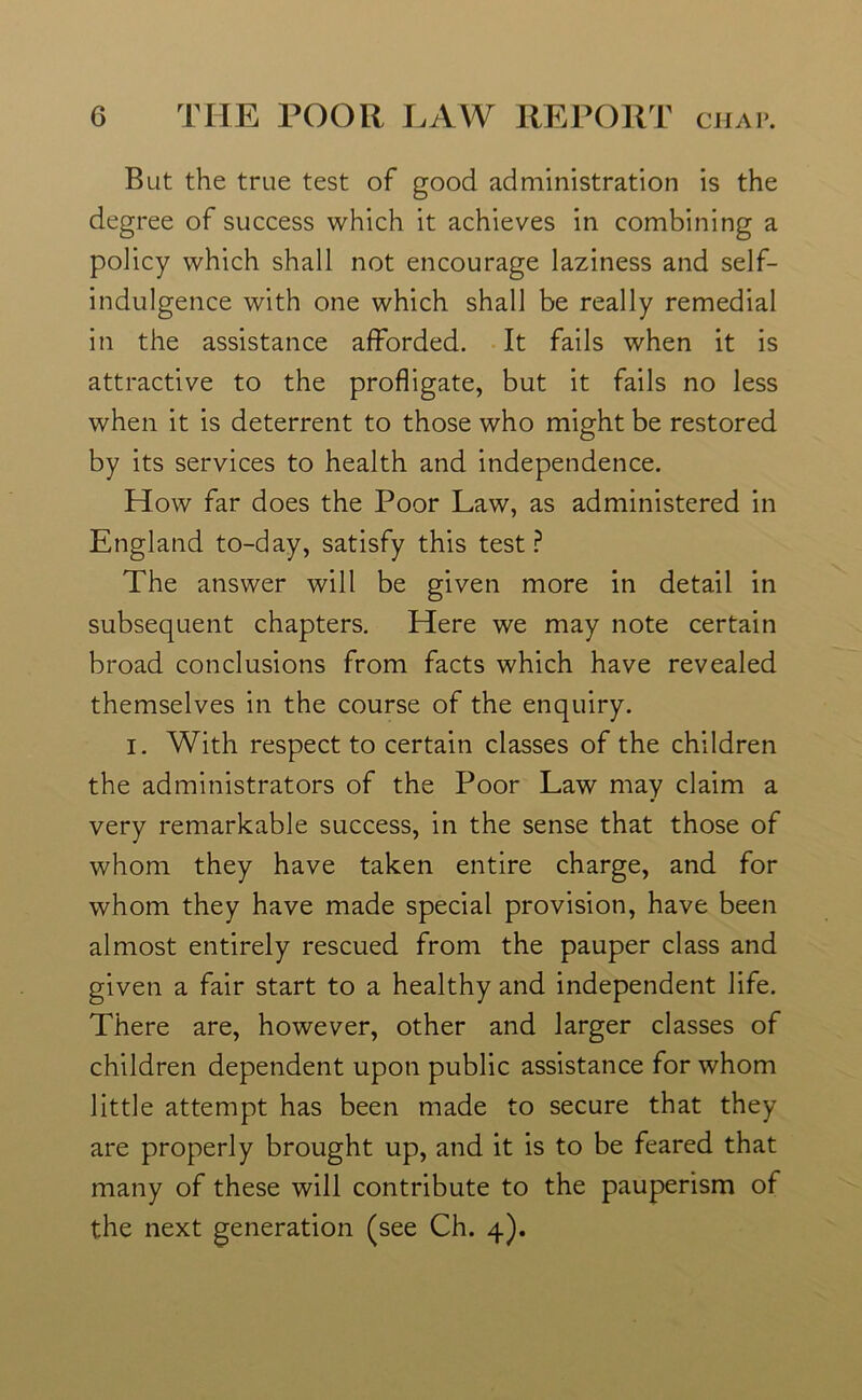 But the true test of good administration is the degree of success which it achieves in combining a policy which shall not encourage laziness and self- indulgence with one which shall be really remedial in the assistance afforded. It fails when it is attractive to the profligate, but it fails no less when it is deterrent to those who might be restored by its services to health and independence. How far does the Poor Law, as administered in England to-day, satisfy this test? The answer will be given more in detail in subsequent chapters. Here we may note certain broad conclusions from facts which have revealed themselves in the course of the enquiry. i. With respect to certain classes of the children the administrators of the Poor Law may claim a very remarkable success, in the sense that those of whom they have taken entire charge, and for whom they have made special provision, have been almost entirely rescued from the pauper class and given a fair start to a healthy and independent life. There are, however, other and larger classes of children dependent upon public assistance for whom little attempt has been made to secure that they are properly brought up, and it is to be feared that many of these will contribute to the pauperism of the next generation (see Ch. 4).