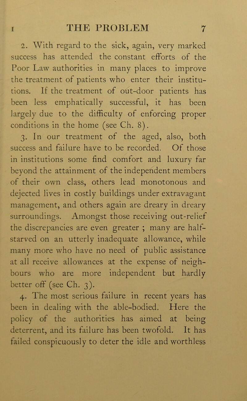 2. With regard to the sick, again, very marked success has attended the constant efforts of the Poor Law authorities in many places to improve the treatment of patients who enter their institu- tions. If the treatment of out-door patients has been less emphatically successful, it has been largely due to the difficulty of enforcing proper conditions in the home (see Ch. 8). 3. In our treatment of the aged, also, both success and failure have to be recorded. Of those in institutions some find comfort and luxury far beyond the attainment of the independent members of their own class, others lead monotonous and dejected lives in costly buildings under extravagant management, and others again are dreary in dreary surroundings. Amongst those receiving out-relief the discrepancies are even greater ; many are half- starved on an utterly inadequate allowance, while many more who have no need of public assistance at all receive allowances at the expense of neigh- bours who are more independent but hardly better off (see Ch. 3). 4. The most serious failure in recent years has been in dealing with the able-bodied. Here the policy of the authorities has aimed at being deterrent, and its failure has been twofold. It has failed conspicuously to deter the idle and worthless