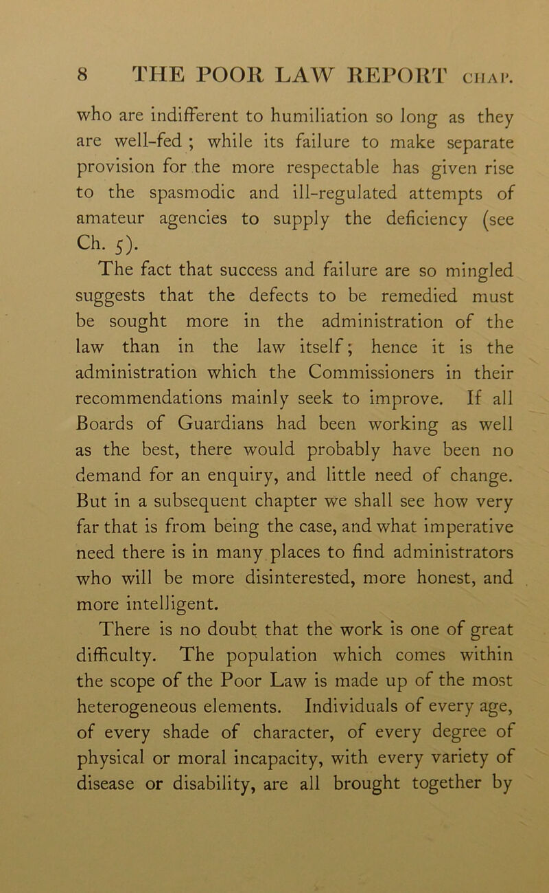 who are indifferent to humiliation so Jong as they are well-fed ; while its failure to make separate provision for the more respectable has given rise to the spasmodic and ill-regulated attempts of amateur agencies to supply the deficiency (see Ch. 5). The fact that success and failure are so mingled suggests that the defects to be remedied must be sought more in the administration of the law than in the law itself; hence it is the administration which the Commissioners in their recommendations mainly seek to improve. If all Boards of Guardians had been working as well as the best, there would probably have been no demand for an enquiry, and little need of change. But in a subsequent chapter we shall see how very far that is from being the case, and what imperative need there is in many places to find administrators who will be more disinterested, more honest, and more intelligent. There is no doubt that the work is one of great difficulty. The population which comes within the scope of the Poor Law is made up of the most heterogeneous elements. Individuals of every age, of every shade of character, of every degree of physical or moral incapacity, with every variety of disease or disability, are all brought together by