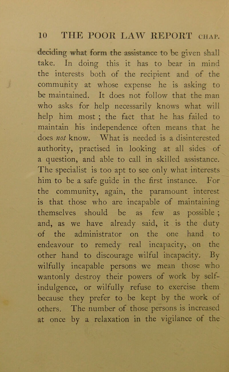deciding what form the assistance to be given shall take. In doing this it has to bear in mind the interests both of the recipient and of the community at whose expense he is asking to be maintained. It does not follow that the man who asks for help necessarily knows what will help him most ; the fact that he has failed to maintain his independence often means that he does not know. What is needed is a disinterested authority, practised in looking at all sides of a question, and able to call in skilled assistance. The specialist is too apt to see only what interests him to be a safe guide in the first instance. For the community, again, the paramount interest is that those who are incapable of maintaining themselves should be as few as possible ; and, as we have already said, it is the duty of the administrator on the one hand to endeavour to remedy real incapacity, on the other hand to discourage wilful incapacity. By wilfully incapable persons we mean those who wantonly destroy their powers of work by self- indulgence, or wilfully refuse to exercise them because they prefer to be kept by the work of others. The number of those persons is increased at once by a relaxation in the vigilance of the
