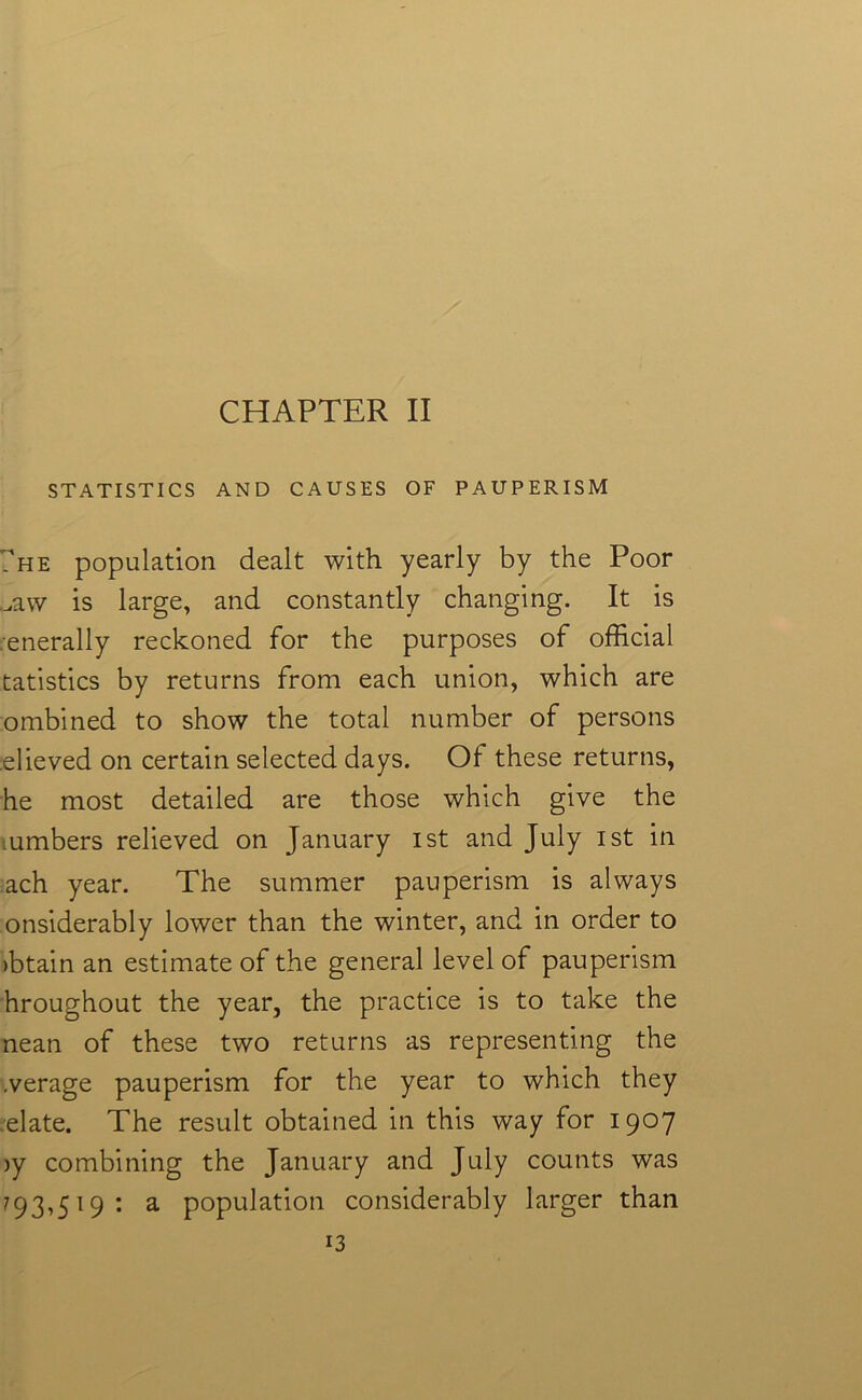 STATISTICS AND CAUSES OF PAUPERISM 7he population dealt with yearly by the Poor Law is large, and constantly changing. It is generally reckoned for the purposes of official tatistics by returns from each union, which are ombined to show the total number of persons elieved on certain selected days. Of these returns, he most detailed are those which give the lumbers relieved on January ist and July ist in ach year. The summer pauperism is always onsiderably lower than the winter, and in order to >btain an estimate of the general level of pauperism hroughout the year, the practice is to take the nean of these two returns as representing the .verage pauperism for the year to which they elate. The result obtained in this way for 1907 iy combining the January and July counts was 793,5 19 : a population considerably larger than