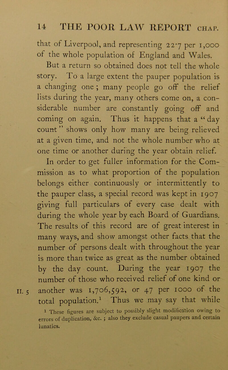 that of Liverpool, and representing 22*7 per 1,000 of the whole population of England and Wales. But a return so obtained does not tell the whole story. To a large extent the pauper population is a changing one ; many people go off the relief lists during the year, many others come on, a con- siderable number are constantly going off and coming on again. Thus it happens that a “ day countr’ shows only how many are being relieved at a given time, and not the whole number who at one time or another during the year obtain relief. In order to get fuller information for the Com- mission as to what proportion of the population belongs either continuously or intermittently to the pauper class, a special record was kept in 1907 giving full particulars of every case dealt with during the whole year by each Board of Guardians. The results of this record are of great interest in many ways, and show amongst other facts that the number of persons dealt with throughout the year is more than twice as great as the number obtained by the day count. During the year 1907 the number of those who received relief of one kind or 11. 5 another was 1,706,592, or 47 per 1000 of the total population.1 Thus we may say that while 1 These figures are subject to possibly slight modification owing to errors of duplication, &c. ; also they exclude casual paupers and certain lunatics.