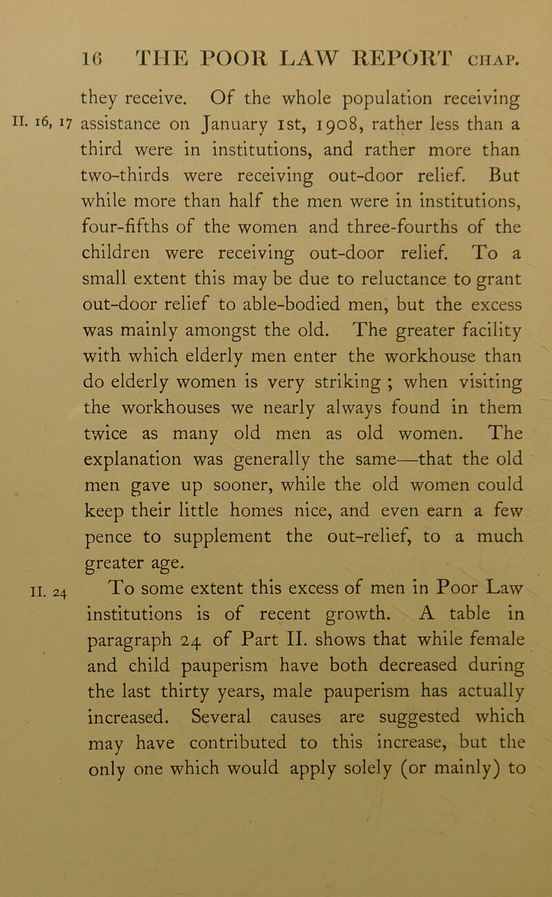 they receive. Of the whole population receiving n. 16, 17 assistance on January 1st, 1908, rather less than a third were in institutions, and rather more than two-thirds were receiving out-door relief. But while more than half the men were in institutions, four-fifths of the women and three-fourths of the children were receiving out-door relief. To a small extent this may be due to reluctance to grant out-door relief to able-bodied men, but the excess was mainly amongst the old. The greater facility with which elderly men enter the workhouse than do elderly women is very striking ; when visiting the workhouses we nearly always found in them twice as many old men as old women. The explanation was generally the same—that the old men gave up sooner, while the old women could keep their little homes nice, and even earn a few pence to supplement the out-relief, to a much greater age. II. 24 To some extent this excess of men in Poor Law institutions is of recent growth. A table in paragraph 24 of Part II. shows that while female and child pauperism have both decreased during the last thirty years, male pauperism has actually increased. Several causes are suggested which may have contributed to this increase, but the only one which would apply solely (or mainly) to