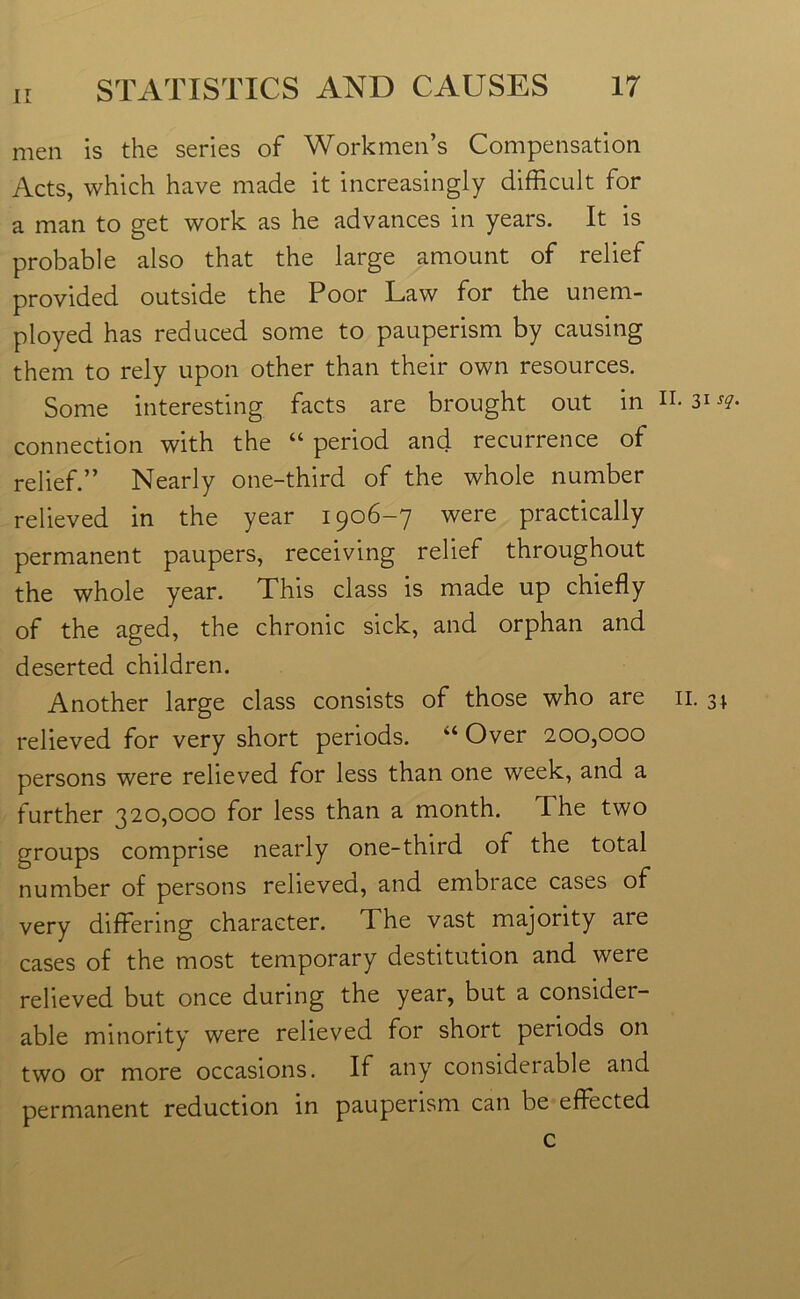 men is the series of Workmen’s Compensation Acts, which have made it increasingly difficult for a man to get work as he advances in years. It is probable also that the large amount of relief provided outside the Poor Law for the unem- ployed has reduced some to pauperism by causing them to rely upon other than their own resources. Some interesting facts are brought out in n. 31-re- connection with the “ period and recurrence of relief.” Nearly one-third of the whole number relieved in the year 1906-7 were practically permanent paupers, receiving relief throughout the whole year. This class is made up chiefly of the aged, the chronic sick, and orphan and deserted children. Another large class consists of those who are 11. relieved for very short periods. “ Over 200,000 persons were relieved for less than one week, and a further 320,000 for less than a month. The two groups comprise nearly one-third of the total number of persons relieved, and embrace cases of very differing character. The vast majority are cases of the most temporary destitution and were relieved but once during the year, but a consider- able minority were relieved for short periods on two or more occasions. If any considerable and permanent reduction in pauperism can be effected c co