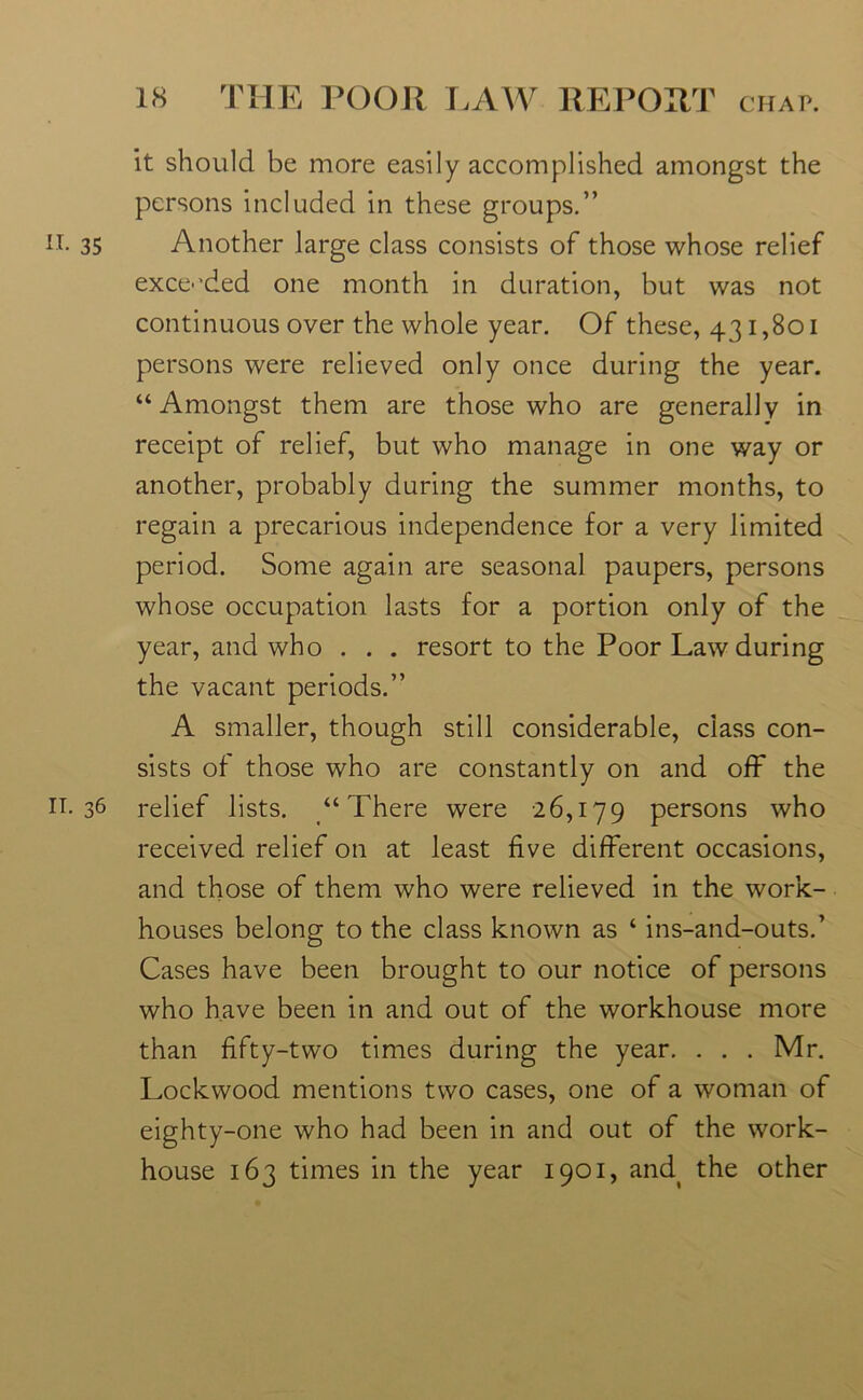 it should be more easily accomplished amongst the persons included in these groups.” n. 35 Another large class consists of those whose relief exceeded one month in duration, but was not continuous over the whole year. Of these, 431,801 persons were relieved only once during the year. “Amongst them are those who are generally in receipt of relief, but who manage in one way or another, probably during the summer months, to regain a precarious independence for a very limited period. Some again are seasonal paupers, persons whose occupation lasts for a portion only of the year, and who . . . resort to the Poor Law during the vacant periods.” A smaller, though still considerable, class con- sists of those who are constantly on and off the H-36 relief lists. “There were 26,179 persons who received relief on at least five different occasions, and those of them who were relieved in the work- houses belong to the class known as ‘ ins-and-outs.’ Cases have been brought to our notice of persons who have been in and out of the workhouse more than fifty-two times during the year. . . . Mr. Lockwood mentions two cases, one of a woman of eighty-one who had been in and out of the work- house 163 times in the year 1901, and( the other