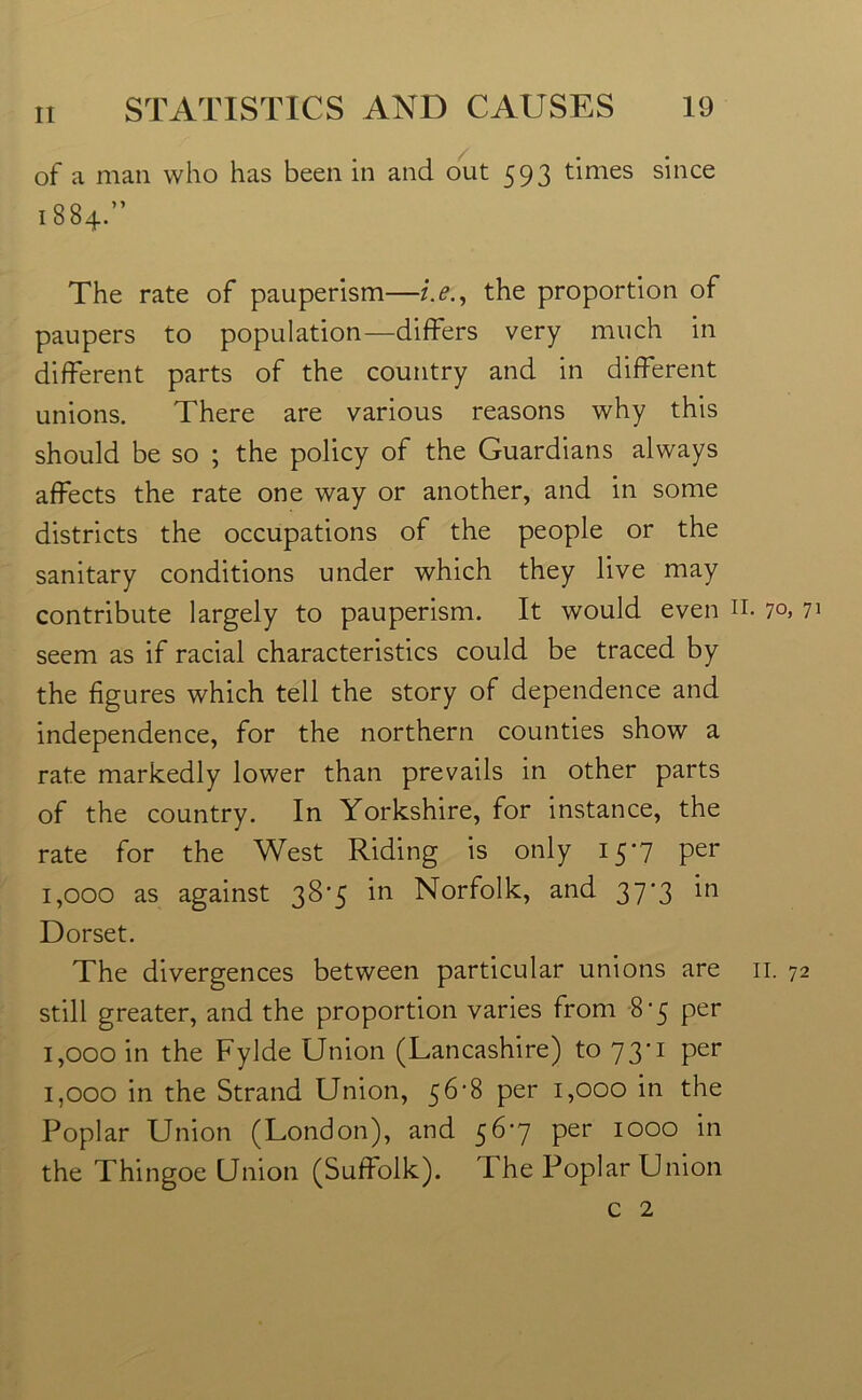 of a man who has been in and out 593 times since 1884.” The rate of pauperism—i. e., the proportion of paupers to population—differs very much in different parts of the country and in different unions. There are various reasons why this should be so ; the policy of the Guardians always affects the rate one way or another, and in some districts the occupations of the people or the sanitary conditions under which they live may contribute largely to pauperism. It would even n. 70,71 seem as if racial characteristics could be traced by the figures which tell the story of dependence and independence, for the northern counties show a rate markedly lower than prevails in other parts of the country. In Yorkshire, for instance, the rate for the West Riding is only 15’7 Per 1,000 as against 38*5 in Norfolk, and 37*3 in Dorset. The divergences between particular unions are 11. 72 still greater, and the proportion varies from 8-5 per 1,000 in the Fylde Union (Lancashire) to 73-1 per 1,000 in the Strand Union, 56’8 per 1,000 in the Poplar Union (London), and 56'7 per 1000 in the Thingoe Union (Suffolk). The Poplar Union c 2