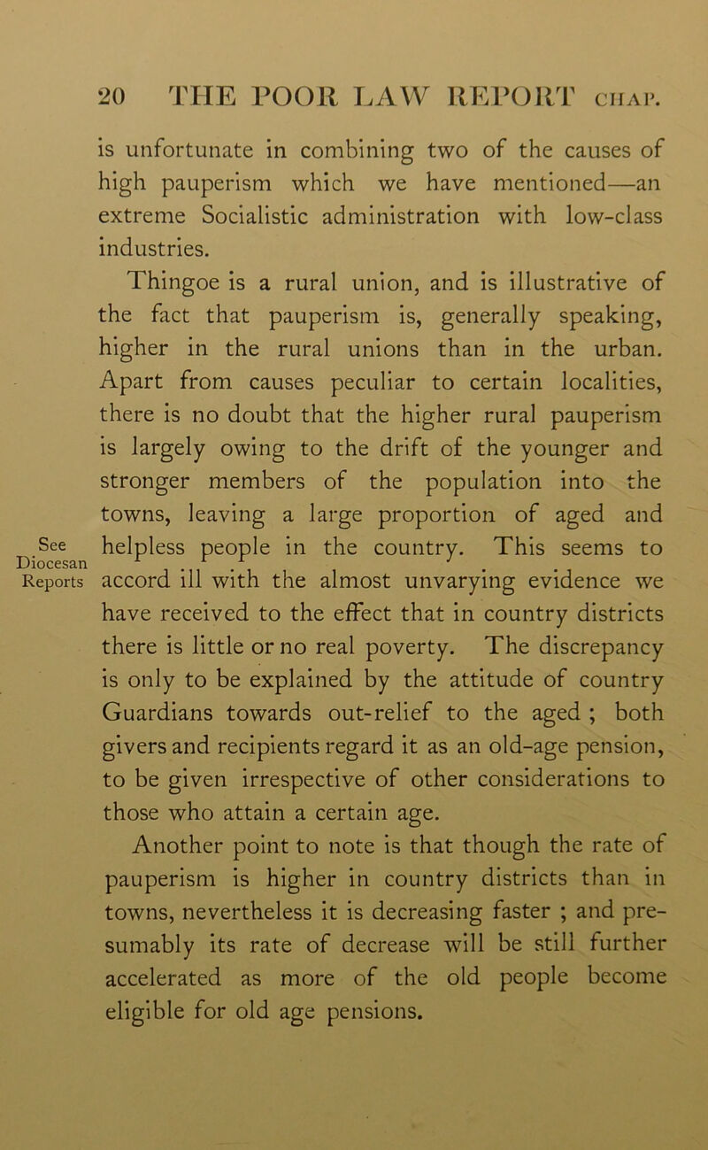 is unfortunate in combining two of the causes of high pauperism which we have mentioned—an extreme Socialistic administration with low-class industries. Thingoe is a rural union, and is illustrative of the fact that pauperism is, generally speaking, higher in the rural unions than in the urban. Apart from causes peculiar to certain localities, there is no doubt that the higher rural pauperism is largely owing to the drift of the younger and stronger members of the population into the towns, leaving a large proportion of aged and D,See helpless people in the country. This seems to Reports accord ill with the almost unvarying evidence we have received to the effect that in country districts there is little or no real poverty. The discrepancy is only to be explained by the attitude of country Guardians towards out-relief to the aged ; both givers and recipients regard it as an old-age pension, to be given irrespective of other considerations to those who attain a certain age. Another point to note is that though the rate of pauperism is higher in country districts than in towns, nevertheless it is decreasing faster ; and pre- sumably its rate of decrease will be still further accelerated as more of the old people become eligible for old age pensions.