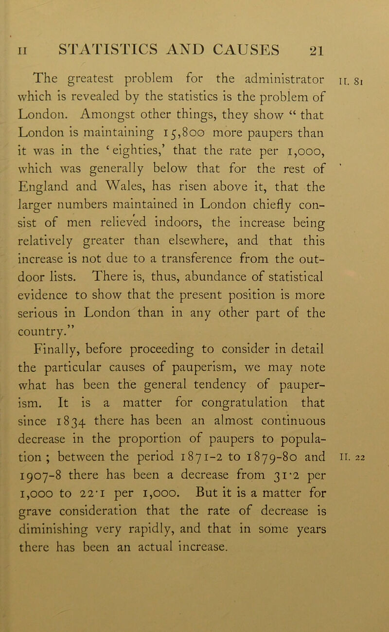 The greatest problem for the administrator which is revealed by the statistics is the problem of London. Amongst other things, they show “ that London is maintaining 15,800 more paupers than it was in the ‘eighties,’ that the rate per 1,000, which wras generally below that for the rest of England and Wales, has risen above it, that the larger numbers maintained in London chiefly con- sist of men relieved indoors, the increase being relatively greater than elsewhere, and that this increase is not due to a transference from the out- door lists. There is, thus, abundance of statistical evidence to show that the present position is more serious in London than in any other part of the country.” Finally, before proceeding to consider in detail the particular causes of pauperism, we may note what has been the general tendency of pauper- ism. It is a matter for congratulation that since 1834 there has been an almost continuous decrease in the proportion of paupers to popula- tion ; between the period 1871-2 to 1879-80 and 1907-8 there has been a decrease from 31‘2 per 1,000 to 22'1 per 1,000. But it is a matter for grave consideration that the rate of decrease is diminishing very rapidly, and that in some years there has been an actual increase. 11. 81 11. 22