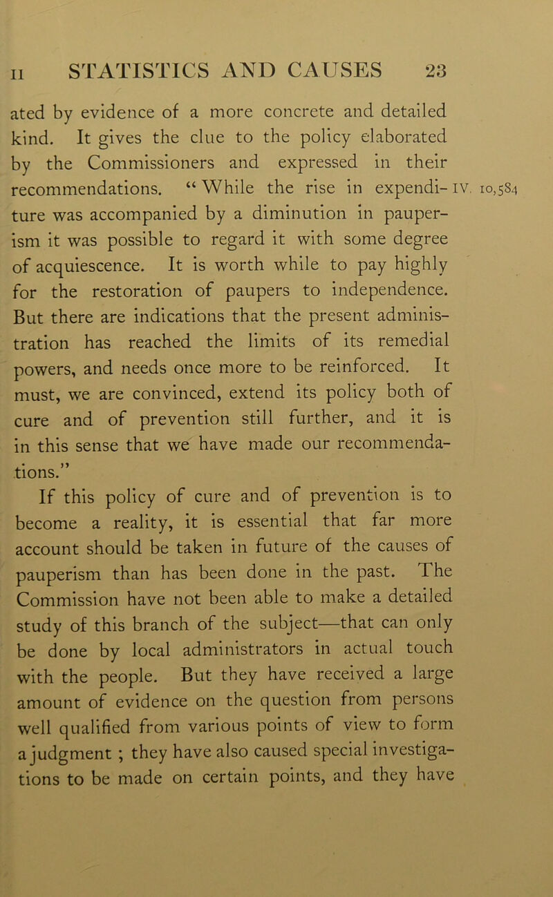 ated by evidence of a more concrete and detailed kind. It gives the clue to the policy elaborated by the Commissioners and expressed in their recommendations. “While the rise in expendi-iv. 10,584 ture was accompanied by a diminution in pauper- ism it was possible to regard it with some degree of acquiescence. It is worth while to pay highly for the restoration of paupers to independence. But there are indications that the present adminis- tration has reached the limits of its remedial powers, and needs once more to be reinforced. It must, we are convinced, extend its policy both of cure and of prevention still further, and it is in this sense that we have made our recommenda- tions.” If this policy of cure and of prevention is to become a reality, it is essential that far more account should be taken in future of the causes of pauperism than has been done in the past. The Commission have not been able to make a detailed study of this branch of the subject—that can only be done by local administrators in actual touch with the people. But they have received a large amount of evidence on the question from persons well qualified from various points of view to form a judgment ; they have also caused special investiga- tions to be made on certain points, and they have