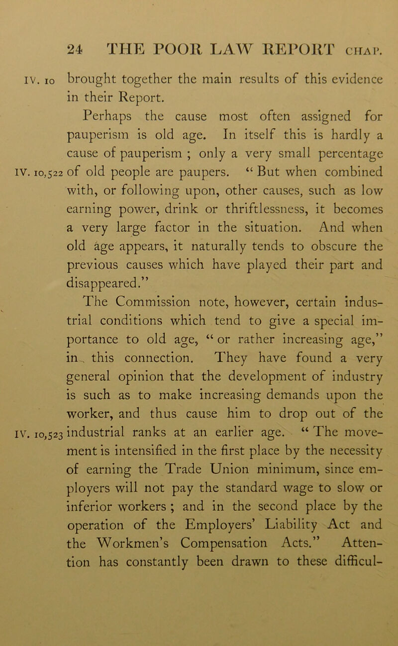 iv. io brought together the main results of this evidence in their Report. Perhaps the cause most often assigned for pauperism is old age. In itself this is hardly a cause of pauperism ; only a very small percentage iv. 10,522 of old people are paupers. “ But when combined with, or following upon, other causes, such as low earning power, drink or thriftlessness, it becomes a very large factor in the situation. And when old age appears, it naturally tends to obscure the previous causes which have played their part and disappeared.” The Commission note, however, certain indus- trial conditions which tend to give a special im- portance to old age, “or rather increasing age,” in . this connection. They have found a very general opinion that the development of industry is such as to make increasing demands upon the worker, and thus cause him to drop out of the iv. 10,523 industrial ranks at an earlier age. “ The move- ment is intensified in the first place by the necessity of earning the Trade Union minimum, since em- ployers will not pay the standard wage to slow or inferior workers ; and in the second place by the operation of the Employers’ Liability Act and the Workmen’s Compensation Acts.” Atten- tion has constantly been drawn to these difficul-