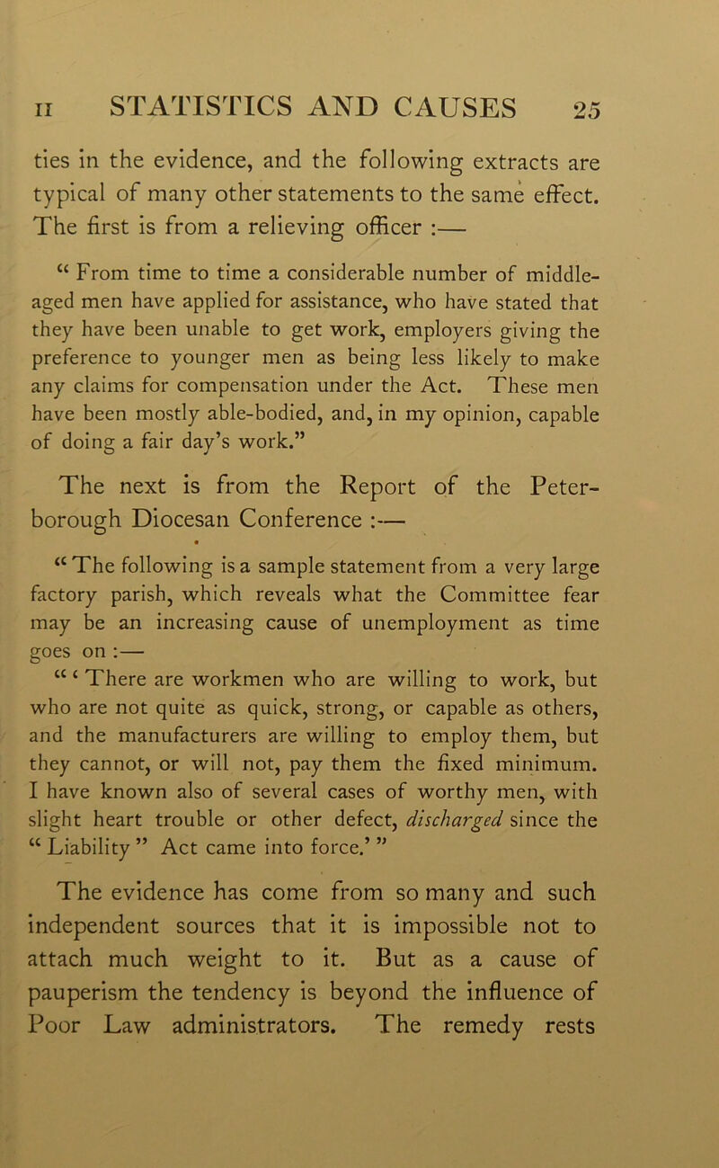 ties in the evidence, and the following extracts are typical of many other statements to the same effect. The first is from a relieving officer :— ££ From time to time a considerable number of middle- aged men have applied for assistance, who have stated that they have been unable to get work, employers giving the preference to younger men as being less likely to make any claims for compensation under the Act. These men have been mostly able-bodied, and, in my opinion, capable of doing a fair day’s work.” The next is from the Report of the Peter- borough Diocesan Conference :— • “The following is a sample statement from a very large factory parish, which reveals what the Committee fear may be an increasing cause of unemployment as time goes on :— £££ There are workmen who are willing to work, but who are not quite as quick, strong, or capable as others, and the manufacturers are willing to employ them, but they cannot, or will not, pay them the fixed minimum. I have known also of several cases of worthy men, with slight heart trouble or other defect, discharged since the ££ Liability ” Act came into force.’ ” The evidence has come from so many and such independent sources that it is impossible not to attach much weight to it. But as a cause of pauperism the tendency is beyond the influence of Poor Law administrators. The remedy rests