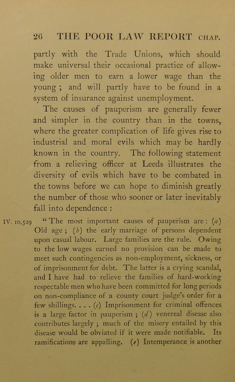 partly with the Trade Unions, which should make universal their occasional practice of allow- ing older men to earn a lower wage than the young ; and will partly have to be found in a system of insurance against unemployment. The causes of pauperism are generally fewer and simpler in the country than in the towns, where the greater complication of life gives rise to industrial and moral evils which may be hardly known in the country. The following statement from a relieving officer at Leeds illustrates the diversity of evils which have to be combated in the towns before we can hope to diminish greatly the number of those who sooner or later inevitably fall into dependence : IV. 10,529 “The most important causes of pauperism are: (a) Old age ; (b) the early marriage of persons dependent upon casual labour. Large families are the rule. Owing to the low wages earned no provision can be made to meet such contingencies as non-employment, sickness, or of imprisonment for debt. The latter is a crying scandal, and I have had to relieve the families of hard-working respectable men who have been committed for long periods on non-compliance of a county court judge’s order for a few shillings. . . . (c) Imprisonment for criminal offences is a large factor in pauperism ; (,d) venereal disease also contributes largely ; much of the misery entailed by this disease would be obviated if it were made notifiable. Its ramifications are appalling. (<?) Intemperance is another