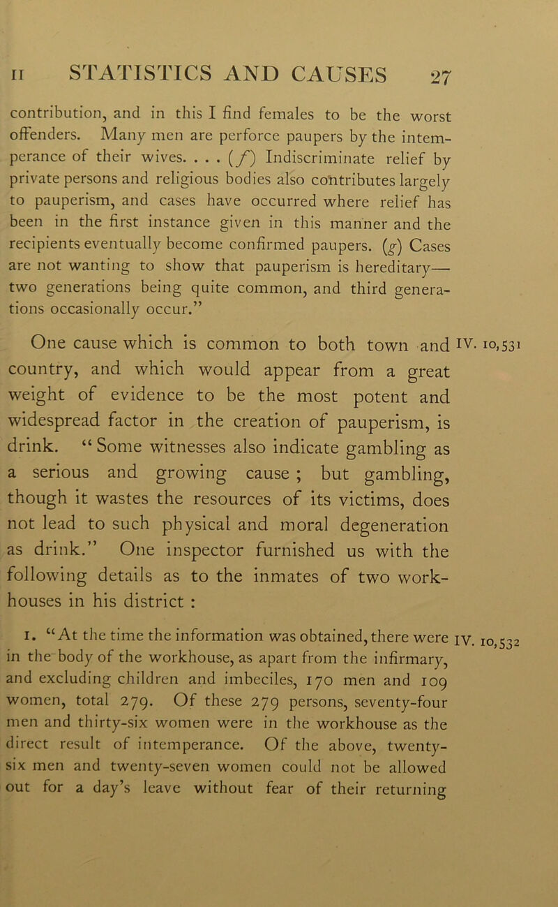 contribution, and in this I find females to be the worst offenders. Many men are perforce paupers by the intem- perance of their wives. . . . {/) Indiscriminate relief by private persons and religious bodies also contributes largely to pauperism, and cases have occurred where relief has been in the first instance given in this manner and the recipients eventually become confirmed paupers, (g) Cases are not wanting to show that pauperism is hereditary— two generations being quite common, and third genera- tions occasionally occur.” One cause which is common to both town and IV-10,531 country, and which would appear from a great weight of evidence to be the most potent and widespread factor in the creation of pauperism, is drink. “ Some witnesses also indicate gambling as a serious and growing cause ; but gambling, though it wastes the resources of its victims, does not lead to such physical and moral degeneration as drink.” One inspector furnished us with the following details as to the inmates of two work- houses in his district : 1. “At the time the information was obtained, there were jy. 10,532 in the body of the workhouse, as apart from the infirmary, and excluding children and imbeciles, 170 men and 109 women, total 279. Of these 279 persons, seventy-four men and thirty-six women were in the workhouse as the direct result of intemperance. Of the above, twenty- six men and twenty-seven women could not be allowed out for a day’s leave without fear of their returning