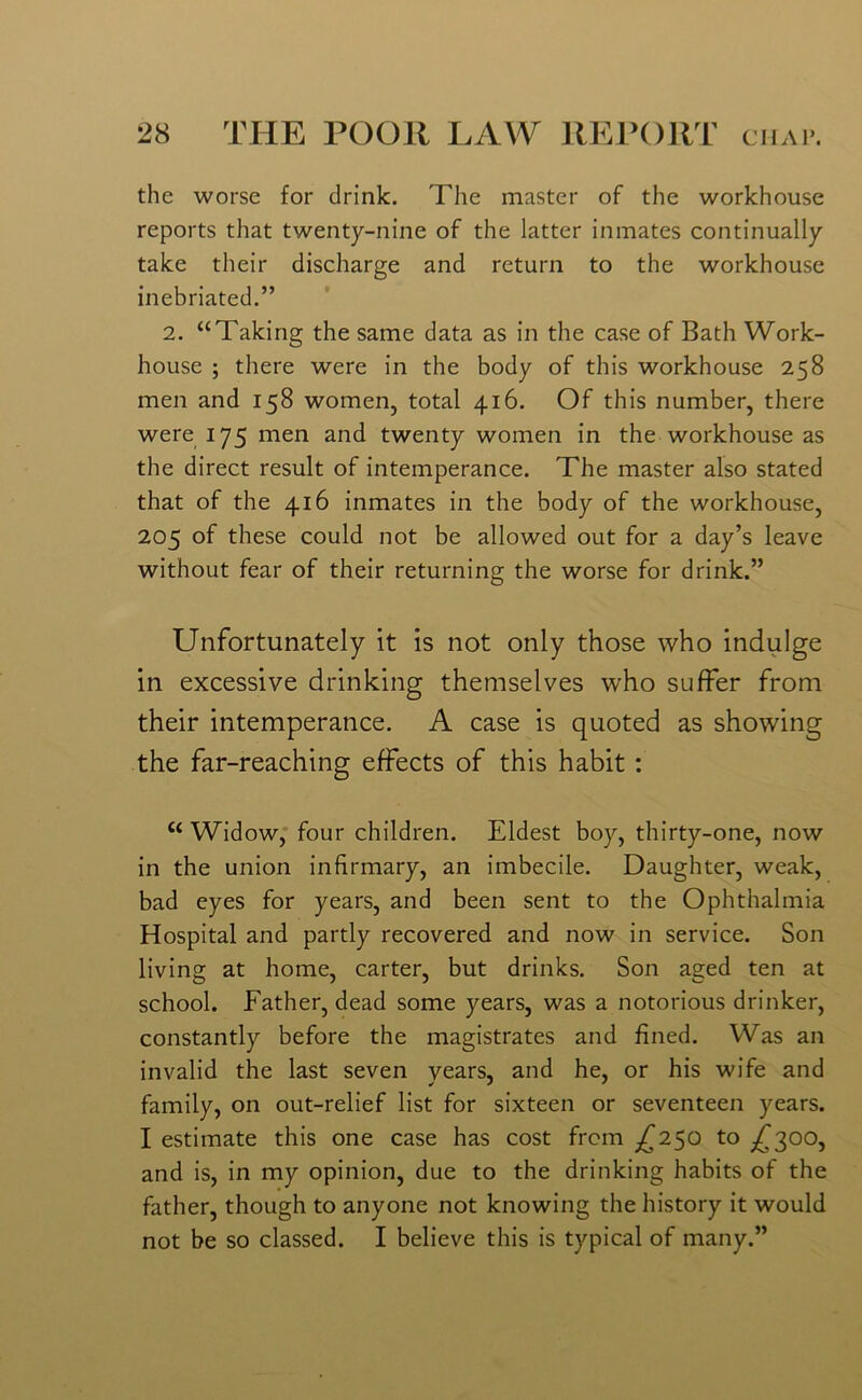 the worse for drink. The master of the workhouse reports that twenty-nine of the latter inmates continually take their discharge and return to the workhouse inebriated.” 2. “Taking the same data as in the case of Bath Work- house ; there were in the body of this workhouse 258 men and 158 women, total 416. Of this number, there were 175 men and twenty women in the workhouse as the direct result of intemperance. The master also stated that of the 416 inmates in the body of the workhouse, 205 of these could not be allowed out for a day’s leave without fear of their returning the worse for drink.” Unfortunately it is not only those who indulge in excessive drinking themselves who suffer from their intemperance. A case is quoted as showing the far-reaching effects of this habit : “ Widow, four children. Eldest boy, thirty-one, now in the union infirmary, an imbecile. Daughter, weak, bad eyes for years, and been sent to the Ophthalmia Hospital and partly recovered and now in service. Son living at home, carter, but drinks. Son aged ten at school. Father, dead some years, was a notorious drinker, constantly before the magistrates and fined. Was an invalid the last seven years, and he, or his wife and family, on out-relief list for sixteen or seventeen years. I estimate this one case has cost from ^250 to ^300, and is, in my opinion, due to the drinking habits of the father, though to anyone not knowing the history it would not be so classed. I believe this is typical of many.”