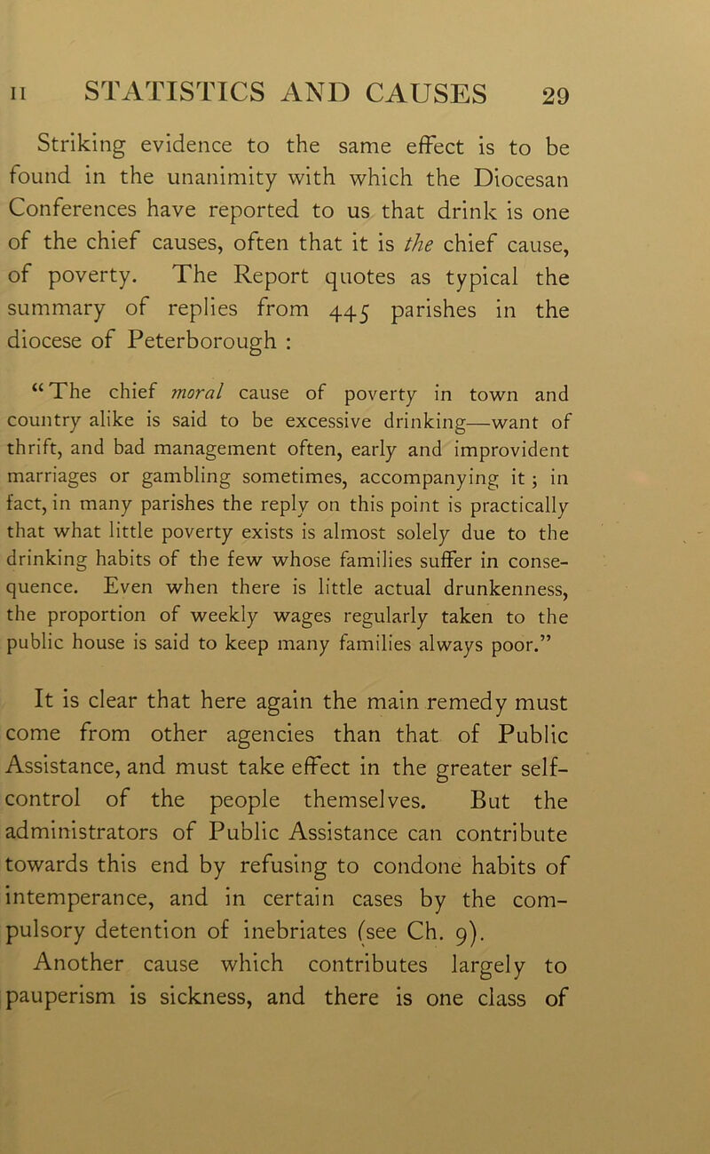 Striking evidence to the same effect is to be found in the unanimity with which the Diocesan Conferences have reported to us that drink is one of the chief causes, often that it is the chief cause, of poverty. The Report quotes as typical the summary of replies from 445 parishes in the diocese of Peterborough : “ The chief ?noral cause of poverty in town and country alike is said to be excessive drinking—want of thrift, and bad management often, early and improvident marriages or gambling sometimes, accompanying it ; in fact, in many parishes the reply on this point is practically that what little poverty exists is almost solely due to the drinking habits of the few whose families suffer in conse- quence. Even when there is little actual drunkenness, the proportion of weekly wages regularly taken to the public house is said to keep many families always poor.” It is clear that here again the main remedy must come from other agencies than that of Public Assistance, and must take effect in the greater self- control of the people themselves. But the administrators of Public Assistance can contribute towards this end by refusing to condone habits of intemperance, and in certain cases by the com- pulsory detention of inebriates (see Ch. 9). Another cause which contributes largely to pauperism is sickness, and there is one class of