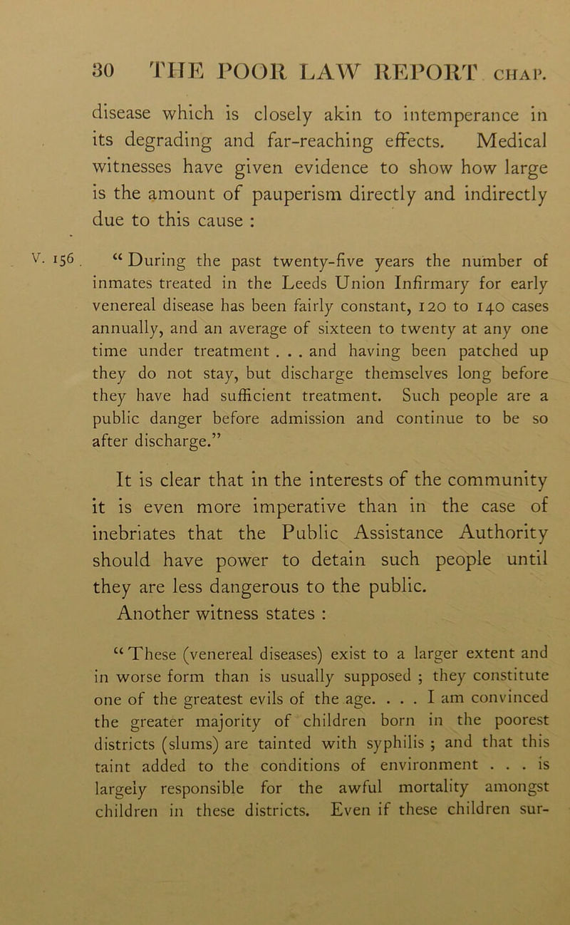 disease which is closely akin to intemperance in its degrading and far-reaching effects. Medical witnesses have given evidence to show how large is the amount of pauperism directly and indirectly due to this cause : !56 . “ During the past twenty-five years the number of inmates treated in the Leeds Union Infirmary for early venereal disease has been fairly constant, 120 to 140 cases annually, and an average of sixteen to twenty at any one time under treatment . . . and having been patched up they do not stay, but discharge themselves long before they have had sufficient treatment. Such people are a public danger before admission and continue to be so after discharge.” It is clear that in the interests of the community it is even more imperative than in the case of inebriates that the Public Assistance Authority should have power to detain such people until they are less dangerous to the public. Another witness states : “These (venereal diseases) exist to a larger extent and in worse form than is usually supposed ; they constitute one of the greatest evils of the age. ... I am convinced the greater majority of children born in the poorest districts (slums) are tainted with syphilis ; and that this taint added to the conditions of environment ... is largely responsible for the awful mortality amongst children in these districts. Even if these children sur-
