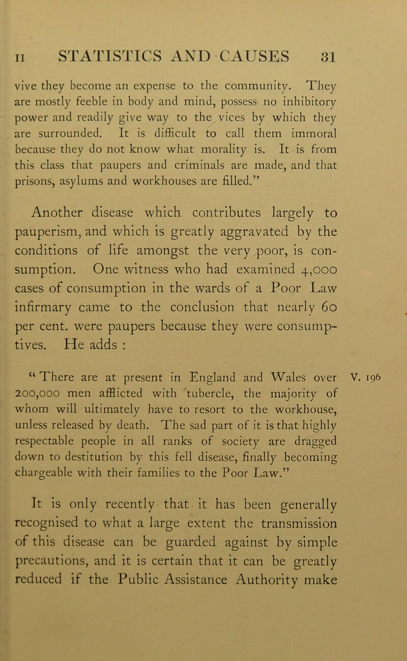 vive they become an expense to the community. They are mostly feeble in body and mind, possess no inhibitory power and readily give way to the vices by which they are surrounded. It is difficult to call them immoral because they do not know what morality is. It is from this class that paupers and criminals are made, and that prisons, asylums and workhouses are filled.” Another disease which contributes largely to pauperism, and which is greatly aggravated by the conditions of life amongst the very poor, is con- sumption. One witness who had examined 4,000 cases of consumption in the wards of a Poor Law infirmary came to the conclusion that nearly 60 per cent, were paupers because they were consump- tives. He adds : “There are at present in England and Wales over V. 196 200,000 men afflicted with tubercle, the majority of whom will ultimately have to resort to the workhouse, unless released by death. The sad part of it is that highly respectable people in all ranks of society are dragged down to destitution by this fell disease, finally becoming chargeable with their families to the Poor Law.” It is only recently that it has been generally recognised to what a large extent the transmission of this disease can be guarded against by simple precautions, and it is certain that it can be greatly reduced if the Public Assistance Authority make