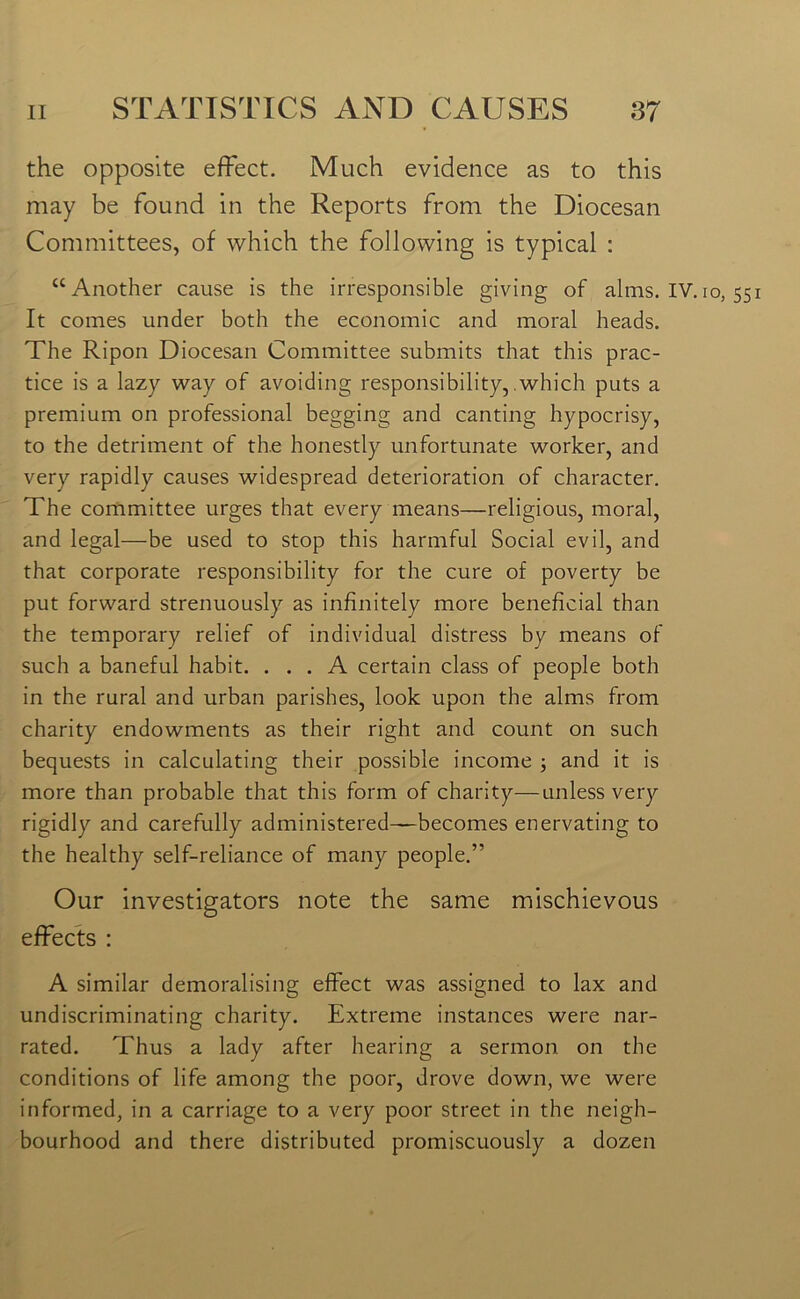 the opposite effect. Much evidence as to this may be found in the Reports from the Diocesan Committees, of which the following is typical : “Another cause is the irresponsible giving of alms. IV. io, 551 It comes under both the economic and moral heads. The Ripon Diocesan Committee submits that this prac- tice is a lazy way of avoiding responsibility, which puts a premium on professional begging and canting hypocrisy, to the detriment of the honestly unfortunate worker, and very rapidly causes widespread deterioration of character. The committee urges that every means—religious, moral, and legal—be used to stop this harmful Social evil, and that corporate responsibility for the cure of poverty be put forward strenuously as infinitely more beneficial than the temporary relief of individual distress by means of such a baneful habit. ... A certain class of people both in the rural and urban parishes, look upon the alms from charity endowments as their right and count on such bequests in calculating their possible income ; and it is more than probable that this form of charity—unless very rigidly and carefully administered—becomes enervating to the healthy self-reliance of many people.” Our investigators note the same mischievous effects : A similar demoralising effect was assigned to lax and undiscriminating charity. Extreme instances were nar- rated. Thus a lady after hearing a sermon on the conditions of life among the poor, drove down, we were informed, in a carriage to a very poor street in the neigh- bourhood and there distributed promiscuously a dozen