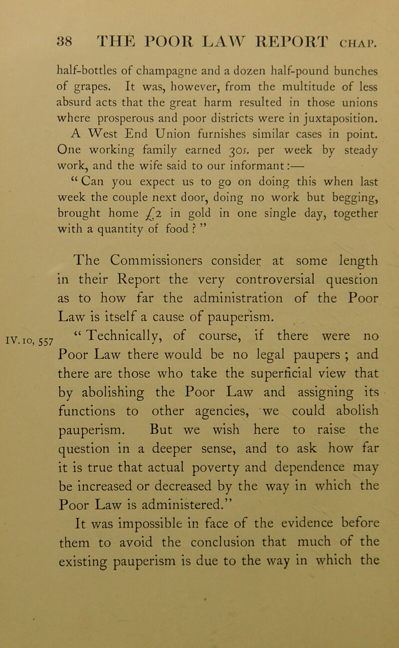 IV. io, 557 half-bottles of champagne and a dozen half-pound bunches of grapes. It was, however, from the multitude of less absurd acts that the great harm resulted in those unions where prosperous and poor districts were in juxtaposition. A West End Union furnishes similar cases in point. One working family earned 30*. per week by steady work, and the wife said to our informant:— “ Can you expect us to go on doing this when last week the couple next door, doing no work but begging, brought home fji in gold in one single day, together with a quantity of food ? ” The Commissioners consider at some length in their Report the very controversial question as to how far the administration of the Poor Law is itself a cause of pauperism. “ Technically, of course, if there were no Poor Law there would be no legal paupers ; and there are those who take the superficial view that by abolishing the Poor Law and assigning its functions to other agencies, we could abolish pauperism. But we wish here to raise the question in a deeper sense, and to ask how far it is true that actual poverty and dependence may be increased or decreased by the way in which the Poor Law is administered.” It was impossible in face of the evidence before them to avoid the conclusion that much of the existing pauperism is due to the way in which the