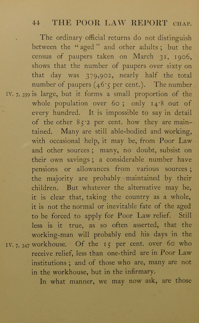 . The ordinary official returns do not distinguish between the “ aged ” and other adults ; but the census of paupers taken on March 31, 1906, shows that the number of paupers over sixty on that day was 379,902, nearly half the total number of paupers (46^5 per cent.). The number iv. 7, 359 is large, but it forms a small proportion of the whole population over 60 ; only 14-8 out of every hundred. It is impossible to say in detail of the other 85*2 per cent, how they are main- tained. Many are still able-bodied and working, with occasional help, it may be, from Poor Law and other sources ; many, no doubt, subsist on their own savings ; a considerable number have pensions or allowances from various sources ; the majority are probably maintained by their children. But whatever the alternative may be, it is clear that, taking the country as a whole, it is not the normal or inevitable fate of the aged to be forced to apply for Poor Law relief. Still less is it true, as so often asserted, that the working-man will probably end his days in the IV. 7, 347 workhouse. Of the 15 per cent, over 60 who receive relief, less than one-third are in Poor Law institutions ; and of those who are, many are not in the workhouse, but in the infirmary. In what manner, we may now ask, are those