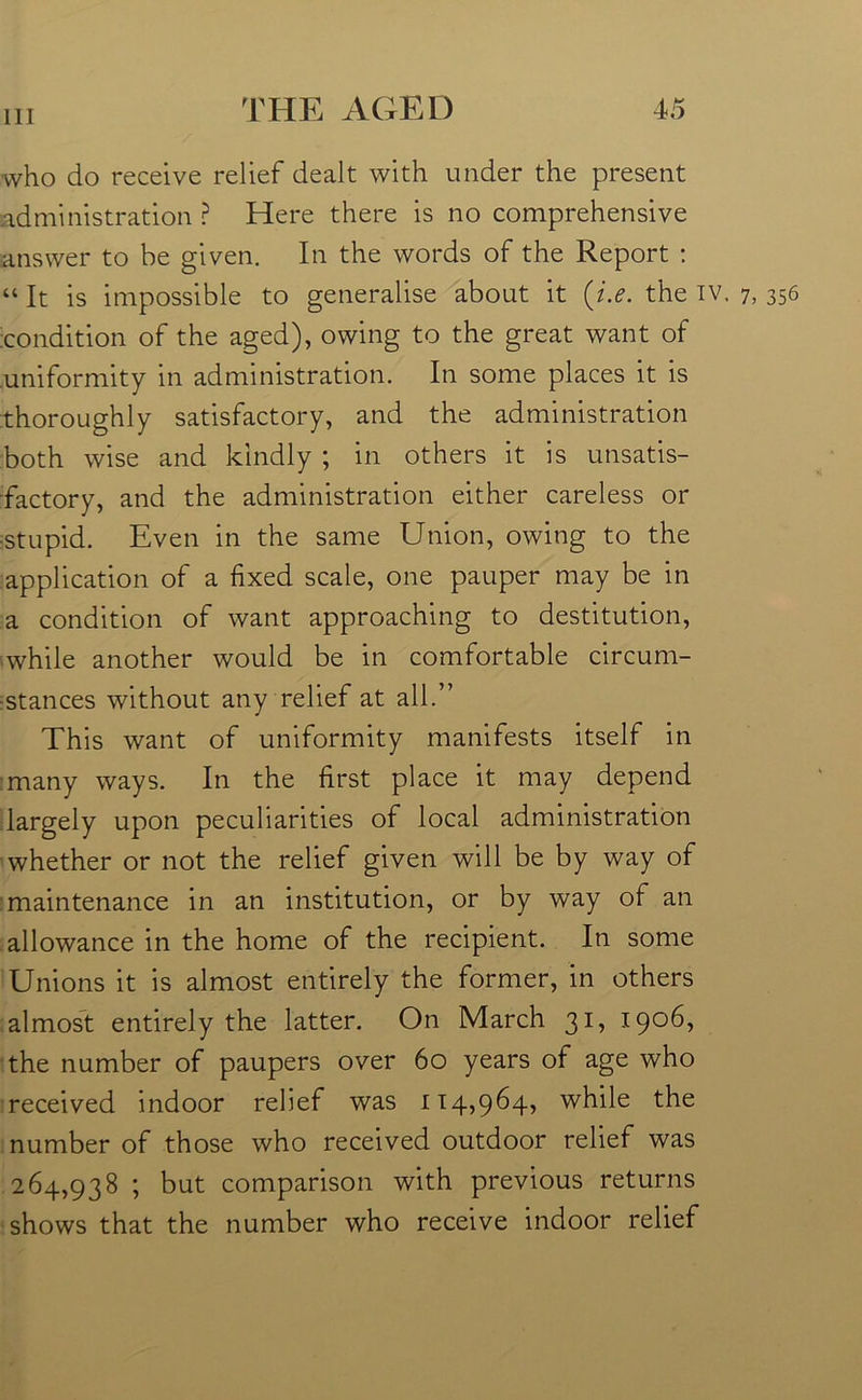 who do receive relief dealt with under the present administration ? Here there is no comprehensive answer to be given. In the words of the Report : “It is impossible to generalise about it (i.e. the iv. 7, 356 condition of the aged), owing to the great want of uniformity in administration. In some places it is thoroughly satisfactory, and the administration both wise and kindly ; in others it is unsatis- factory, and the administration either careless or ■stupid. Even in the same Union, owing to the application of a fixed scale, one pauper may be in a condition of want approaching to destitution, while another would be in comfortable circum- stances without any relief at all.” This want of uniformity manifests itself in many ways. In the first place it may depend largely upon peculiarities of local administration whether or not the relief given will be by way of maintenance in an institution, or by way of an allowance in the home of the recipient. In some Unions it is almost entirely the former, in others almost entirely the latter. On March 31, 1906, the number of paupers over 60 years of age who received indoor relief was 114,964, while the number of those who received outdoor relief was 264,938 ; but comparison with previous returns shows that the number who receive indoor relief