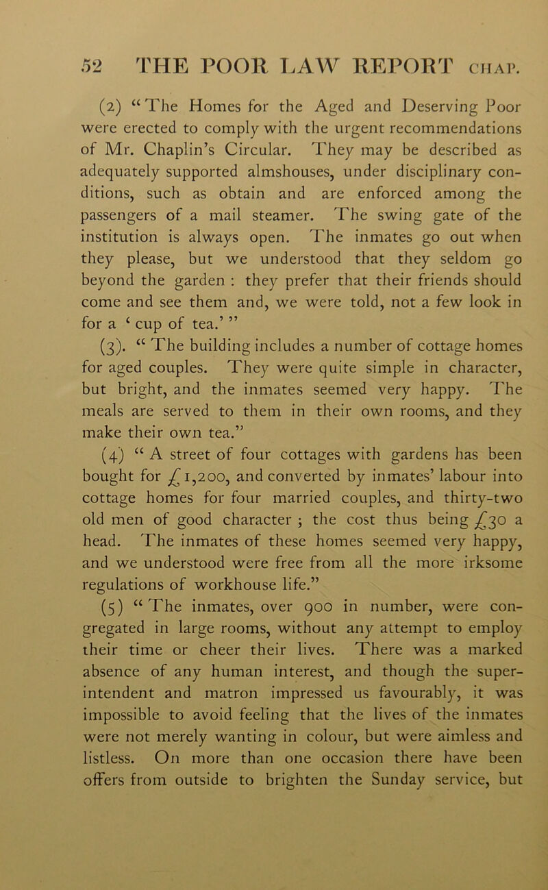 (2) “The Homes for the Aged and Deserving Poor were erected to comply with the urgent recommendations of Mr. Chaplin’s Circular. They may be described as adequately supported almshouses, under disciplinary con- ditions, such as obtain and are enforced among the passengers of a mail steamer. The swing gate of the institution is always open. The inmates go out when they please, but we understood that they seldom go beyond the garden : they prefer that their friends should come and see them and, we were told, not a few look in for a £ cup of tea.’ ” (3) . “ The building includes a number of cottage homes for aged couples. They were quite simple in character, but bright, and the inmates seemed very happy. The meals are served to them in their own rooms, and they make their own tea.” (4) “ A street of four cottages with gardens has been bought for 1,200, and converted by inmates’ labour into cottage homes for four married couples, and thirty-two old men of good character ; the cost thus being ^30 a head. The inmates of these homes seemed very happy, and we understood were free from all the more irksome regulations of workhouse life.” (5) “ The inmates, over 900 in number, were con- gregated in large rooms, without any attempt to employ their time or cheer their lives. There was a marked absence of any human interest, and though the super- intendent and matron impressed us favourably, it was impossible to avoid feeling that the lives of the inmates were not merely wanting in colour, but were aimless and listless. On more than one occasion there have been offers from outside to brighten the Sunday service, but