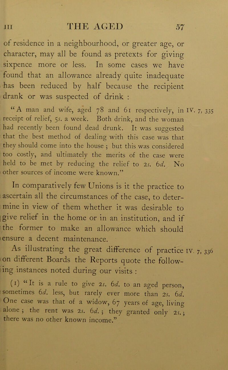 of residence in a neighbourhood, or greater age, or character, may all be found as pretexts for giving sixpence more or less. In some cases we have found that an allowance already quite inadequate has been reduced by half because the recipient drank or was suspected of drink : “A man and wife, aged 78 and 61 respectively, in IV. 7, 335 receipt of relief, 5s. a week. Both drink, and the woman had recently been found dead drunk. It was suggested that the best method of dealing with this case was that they should come into the house ; but this was considered too costly, and ultimately the merits of the case were held to be met by reducing the relief to 2s. bd. No other sources of income were known.” In comparatively few Unions is it the practice to ascertain all the circumstances of the case, to deter- mine in view of them whether it was desirable to give relief in the home or in an institution, and if the former to make an allowance which should ensure a decent maintenance. As illustrating the great difference of practice iv. 7, 336 on different Boards the Reports quote the follow- ing instances noted during our visits : (1) “It is a rule to give 2s. bd. to an aged person, sometimes bd. less, but rarely ever more than 2s. bd. One case was that of a widow, 67 years of age, living alone 5 the rent was 2s. bd. ; they granted only 2s,; there was no other known income.”