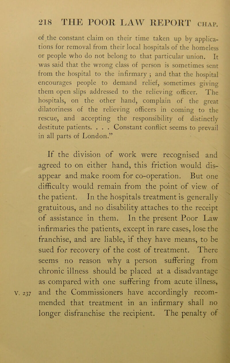 of the constant claim on their time taken up by applica- tions for removal from their local hospitals of the homeless or people who do not belong to that particular union. It was said that the wrong class of person is sometimes sent from the hospital to the infirmary ; and that the hospital encourages people to demand relief, sometimes giving them open slips addressed to the relieving officer. The hospitals, on the other hand, complain of the great dilatoriness of the relieving officers in coming to the rescue, and accepting the responsibility of distinctly destitute patients. . . . Constant conflict seems to prevail in all parts of London.” If the division of work were recognised and agreed to on either hand, this friction would dis- appear and make room for co-operation. But one difficulty would remain from the point of view of the patient. Jn the hospitals treatment is generally gratuitous, and no disability attaches to the receipt of assistance in them. In the present Poor Law infirmaries the patients, except in rare cases, lose the franchise, and are liable, if they have means, to be sued for recovery of the cost of treatment. There seems no reason why a person suffering from chronic illness should be placed at a disadvantage as compared with one suffering from acute illness, v. 237 and the Commissioners have accordingly recom- mended that treatment in an infirmary shall no longer disfranchise the recipient. The penalty of