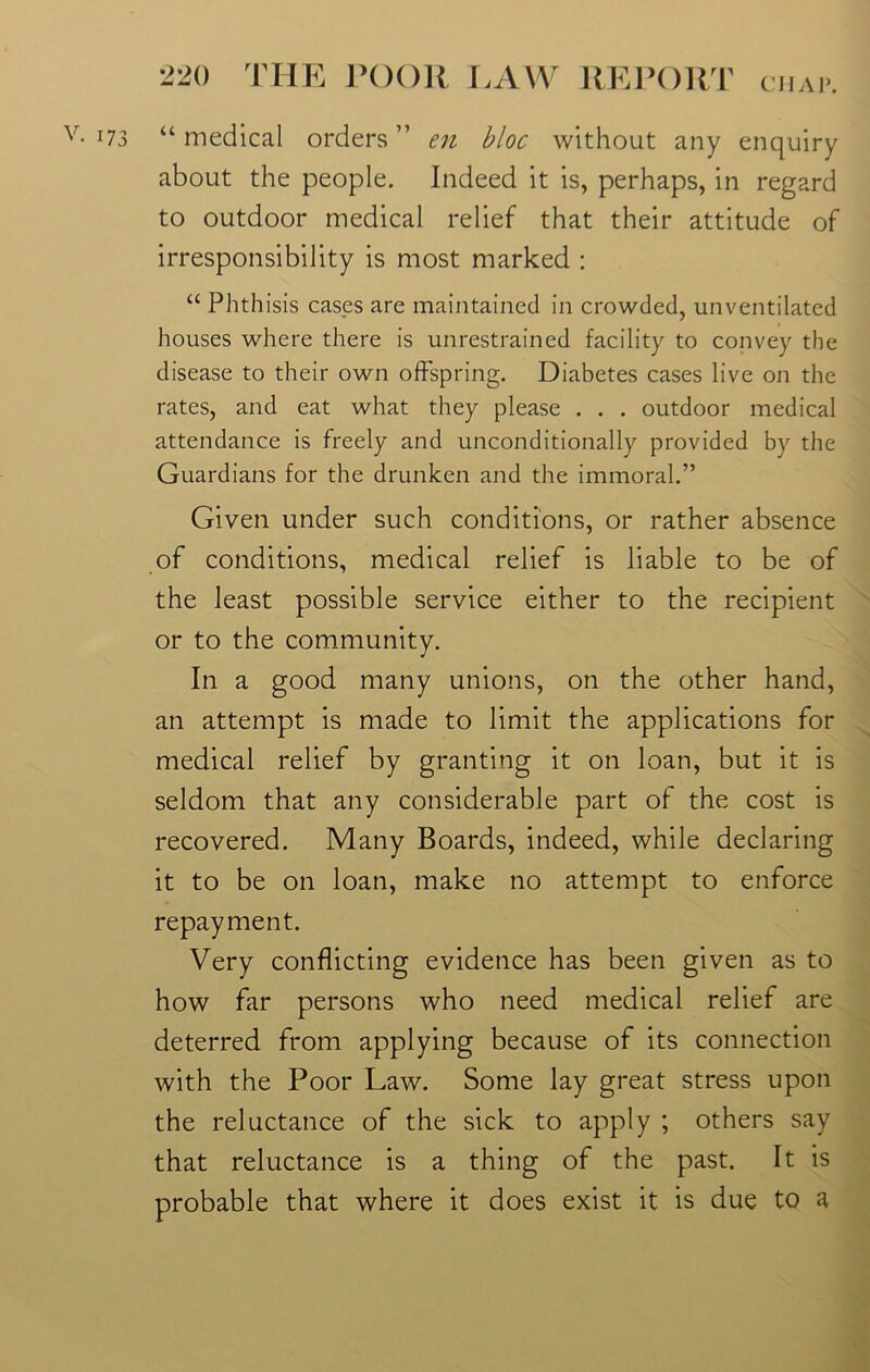 CHAP. v- 173 “ medical orders ” en bloc without any enquiry about the people. Indeed it is, perhaps, in regard to outdoor medical relief that their attitude of irresponsibility is most marked : “ Phthisis cases are maintained in crowded, unventilated houses where there is unrestrained facility to convey the disease to their own offspring. Diabetes cases live on the rates, and eat what they please . . . outdoor medical attendance is freely and unconditionally provided by the Guardians for the drunken and the immoral.” Given under such conditions, or rather absence of conditions, medical relief is liable to be of the least possible service either to the recipient or to the community. In a good many unions, on the other hand, an attempt is made to limit the applications for medical relief by granting it on loan, but it is seldom that any considerable part of the cost is recovered. Many Boards, indeed, while declaring it to be on loan, make no attempt to enforce repayment. Very conflicting evidence has been given as to how far persons who need medical relief are deterred from applying because of its connection with the Poor Law. Some lay great stress upon the reluctance of the sick to apply ; others say that reluctance is a thing of the past. It is probable that where it does exist it is due to a