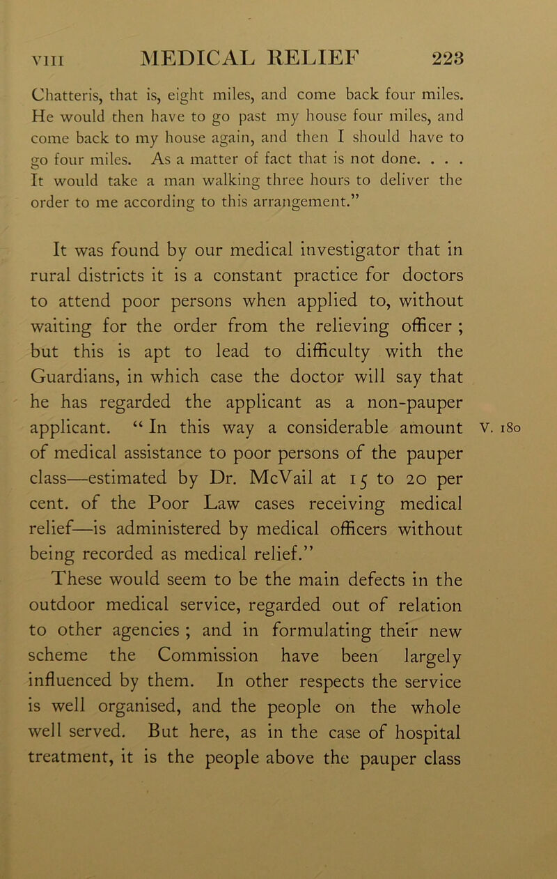 Chatteris, that is, eight miles, and come back four miles. He would then have to go past my house four miles, and come back to my house again, and then I should have to 20 four miles. As a matter of fact that is not done. . . . It would take a man walking three hours to deliver the order to me according to this arrangement.” It was found by our medical investigator that in rural districts it is a constant practice for doctors to attend poor persons when applied to, without waiting for the order from the relieving officer ; but this is apt to lead to difficulty with the Guardians, in which case the doctor will say that he has regarded the applicant as a non-pauper applicant. “ In this way a considerable amount v. 180 of medical assistance to poor persons of the pauper class—estimated by Dr. McVail at 15 to 20 per cent, of the Poor Law cases receiving medical relief—is administered by medical officers without being recorded as medical relief.” These would seem to be the main defects in the outdoor medical service, regarded out of relation to other agencies ; and in formulating their new scheme the Commission have been largely influenced by them. In other respects the service is well organised, and the people on the whole well served. But here, as in the case of hospital treatment, it is the people above the pauper class